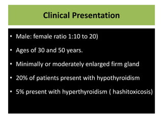 Clinical Presentation
• Male: female ratio 1:10 to 20)
• Ages of 30 and 50 years.
• Minimally or moderately enlarged firm gland
• 20% of patients present with hypothyroidism
• 5% present with hyperthyroidism ( hashitoxicosis)
 