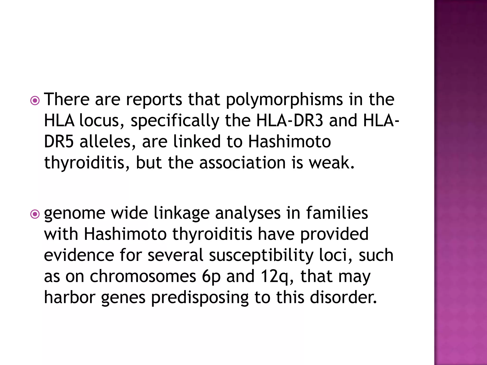  There

are reports that polymorphisms in the
HLA locus, specifically the HLA-DR3 and HLADR5 alleles, are linked to Hashimoto
thyroiditis, but the association is weak.

 genome

wide linkage analyses in families
with Hashimoto thyroiditis have provided
evidence for several susceptibility loci, such
as on chromosomes 6p and 12q, that may
harbor genes predisposing to this disorder.

 