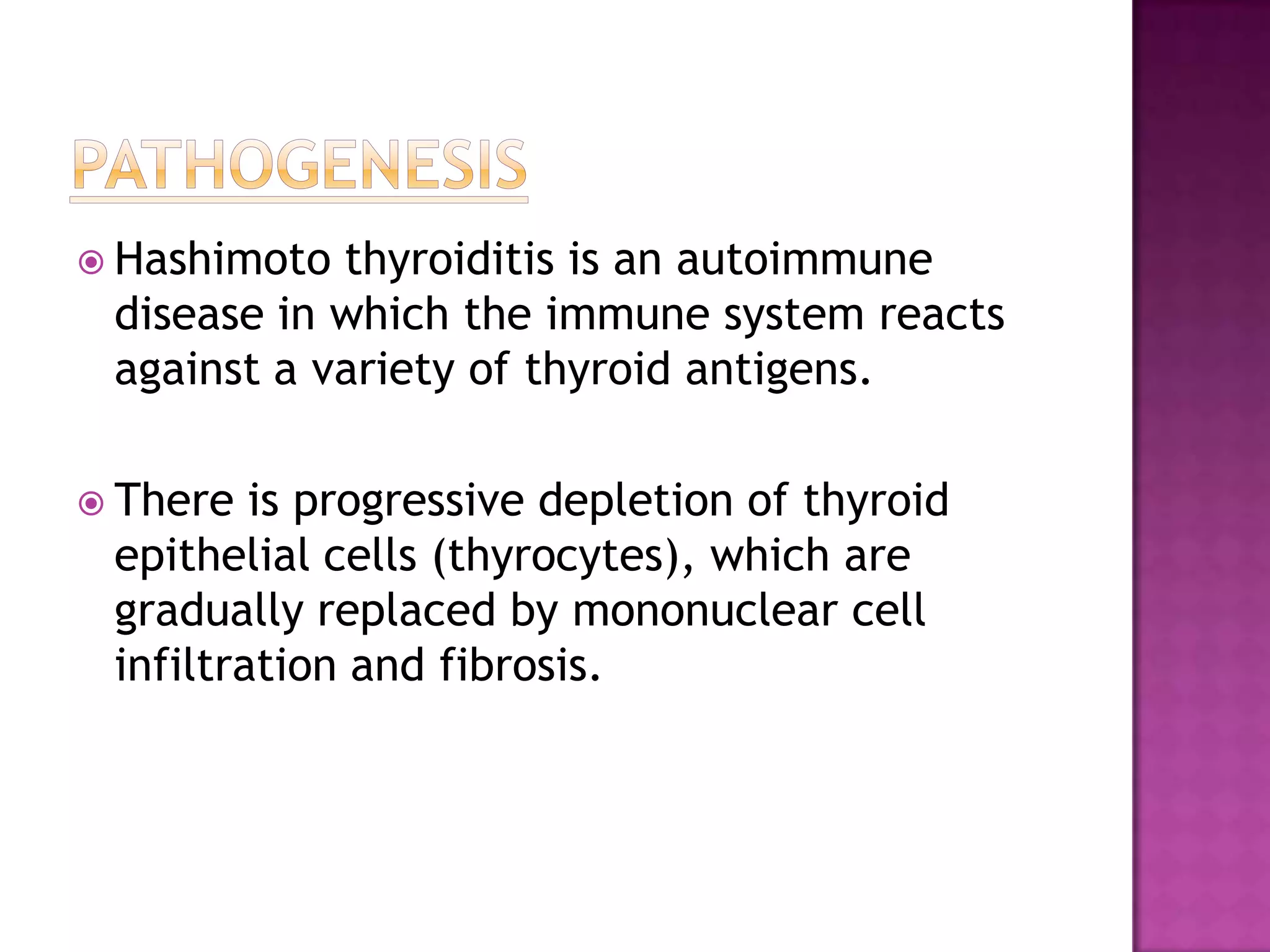  Hashimoto

thyroiditis is an autoimmune
disease in which the immune system reacts
against a variety of thyroid antigens.

 There

is progressive depletion of thyroid
epithelial cells (thyrocytes), which are
gradually replaced by mononuclear cell
infiltration and fibrosis.

 