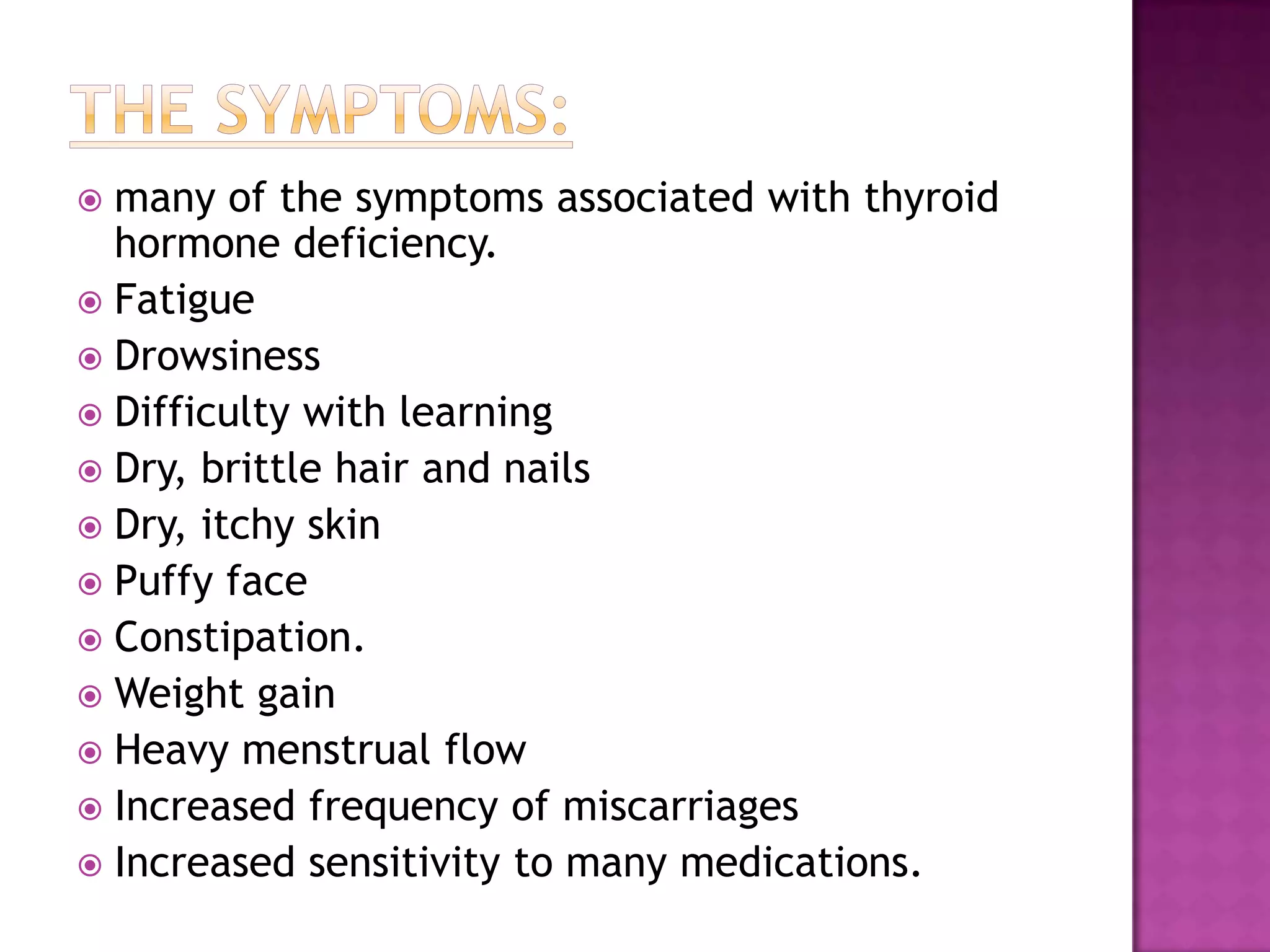 many of the symptoms associated with thyroid
hormone deficiency.
 Fatigue
 Drowsiness
 Difficulty with learning
 Dry, brittle hair and nails
 Dry, itchy skin
 Puffy face
 Constipation.
 Weight gain
 Heavy menstrual flow
 Increased frequency of miscarriages
 Increased sensitivity to many medications.


 
