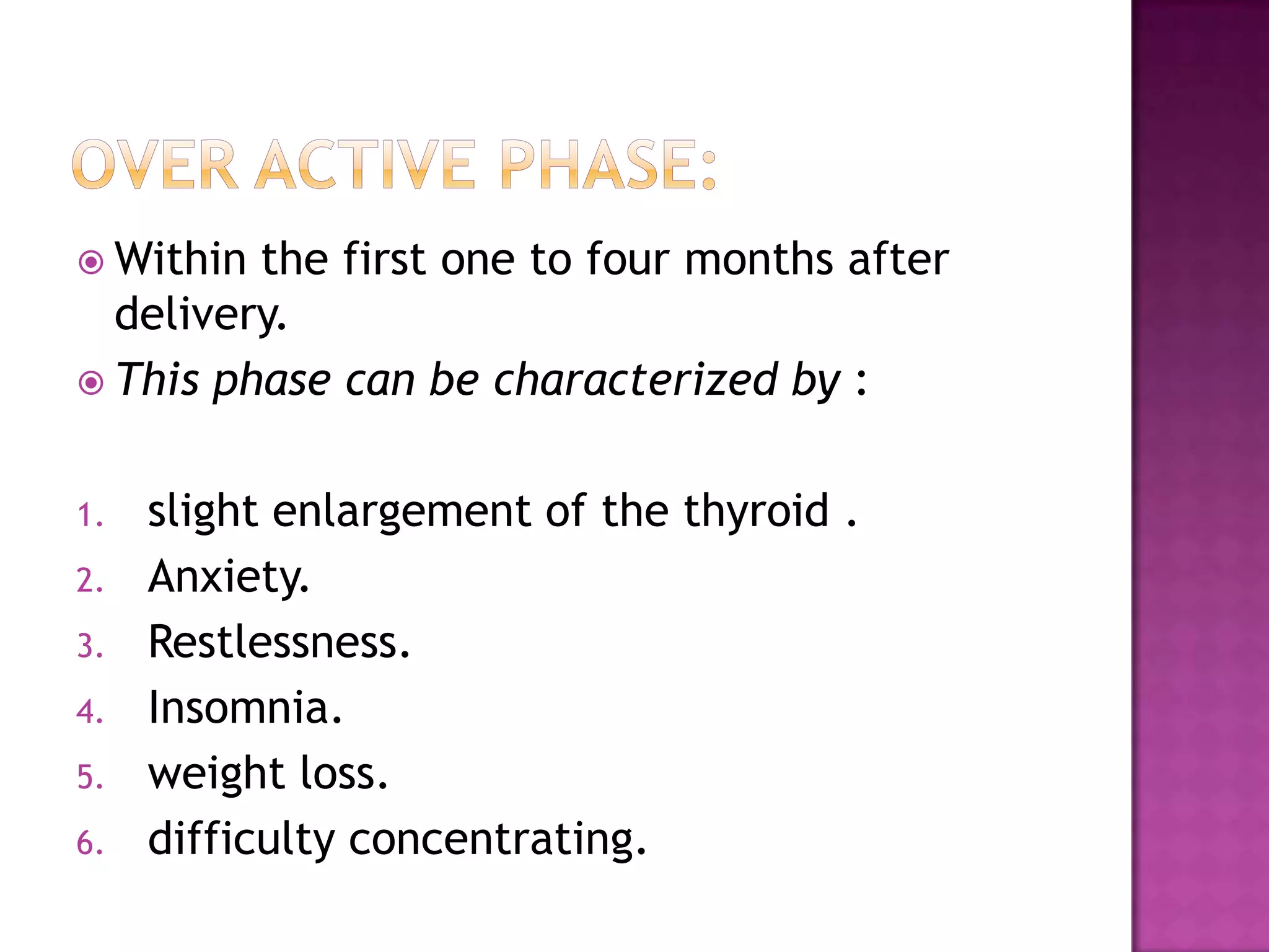  Within

the first one to four months after
delivery.
 This phase can be characterized by :
1.
2.
3.
4.
5.
6.

slight enlargement of the thyroid .
Anxiety.
Restlessness.
Insomnia.
weight loss.
difficulty concentrating.

 