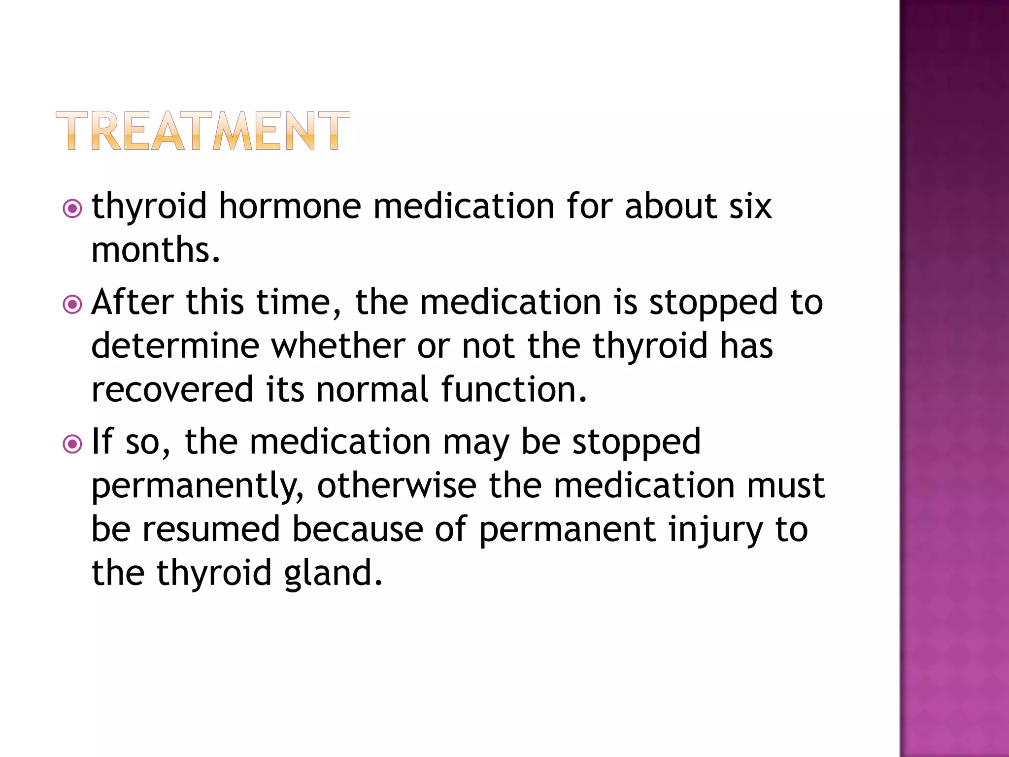  thyroid

hormone medication for about six
months.
 After this time, the medication is stopped to
determine whether or not the thyroid has
recovered its normal function.
 If so, the medication may be stopped
permanently, otherwise the medication must
be resumed because of permanent injury to
the thyroid gland.

 