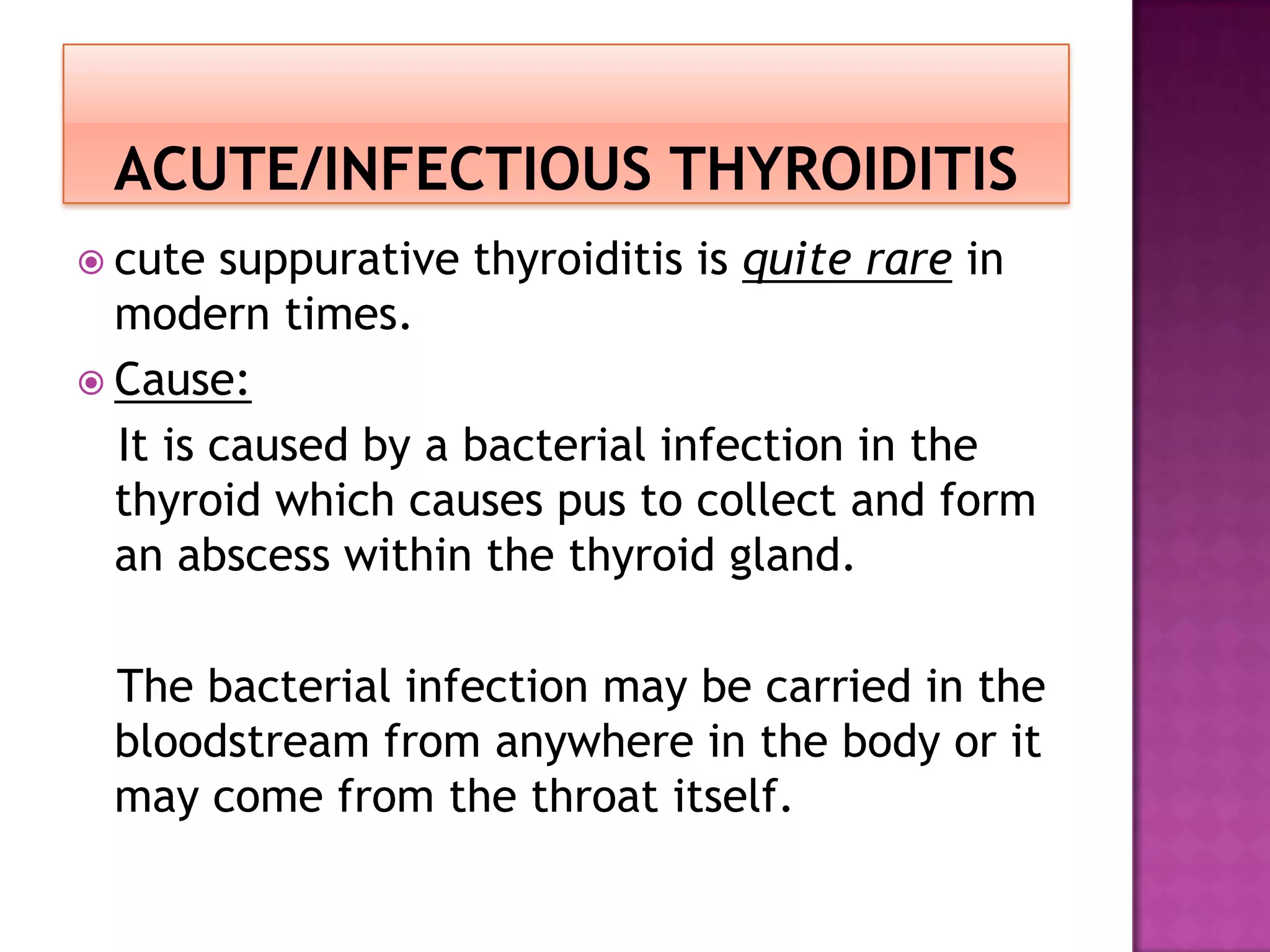 cute

suppurative thyroiditis is quite rare in
modern times.
 Cause:
It is caused by a bacterial infection in the
thyroid which causes pus to collect and form
an abscess within the thyroid gland.
The bacterial infection may be carried in the
bloodstream from anywhere in the body or it
may come from the throat itself.

 