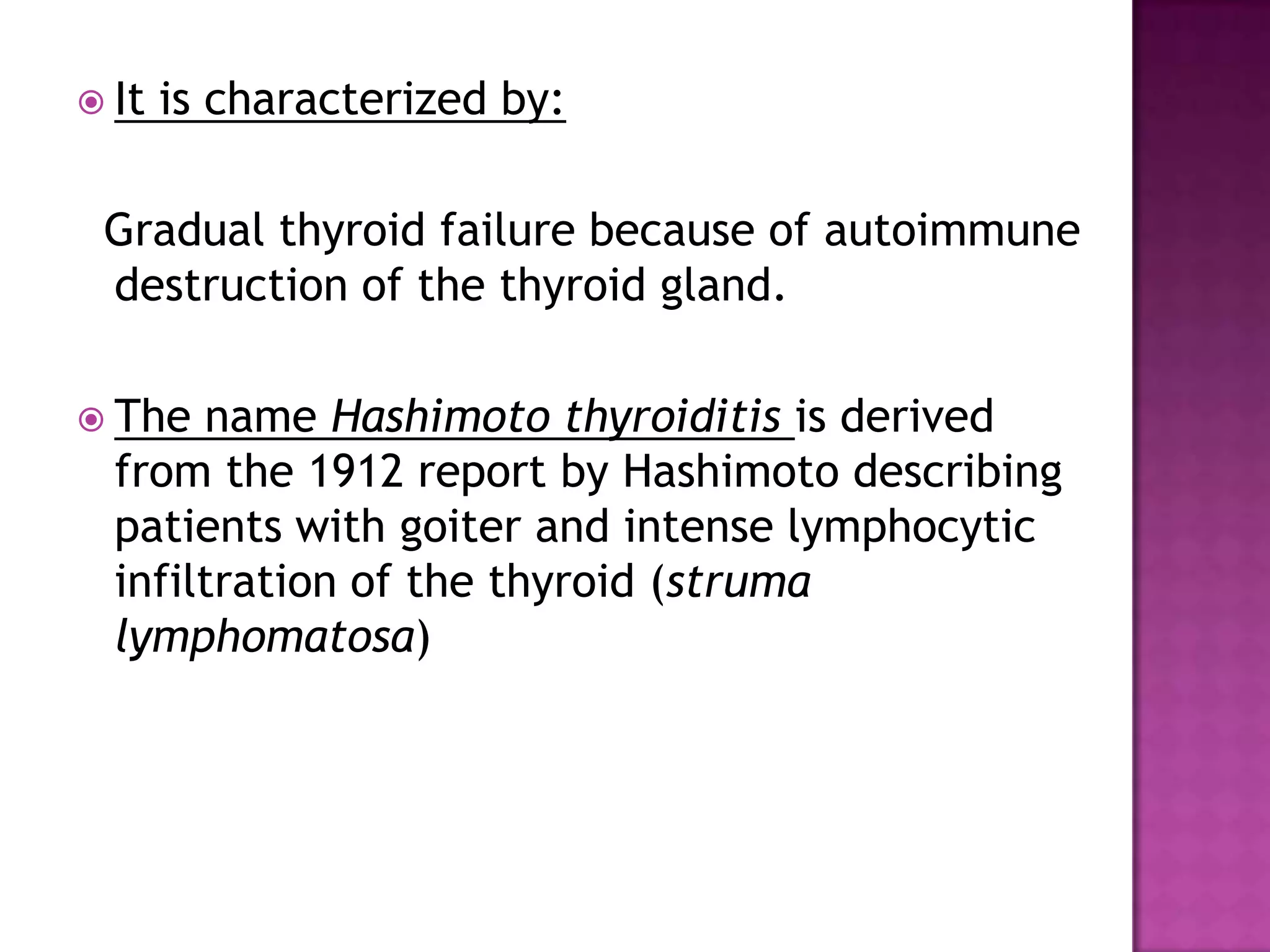  It

is characterized by:

Gradual thyroid failure because of autoimmune
destruction of the thyroid gland.
 The

name Hashimoto thyroiditis is derived
from the 1912 report by Hashimoto describing
patients with goiter and intense lymphocytic
infiltration of the thyroid (struma
lymphomatosa)

 
