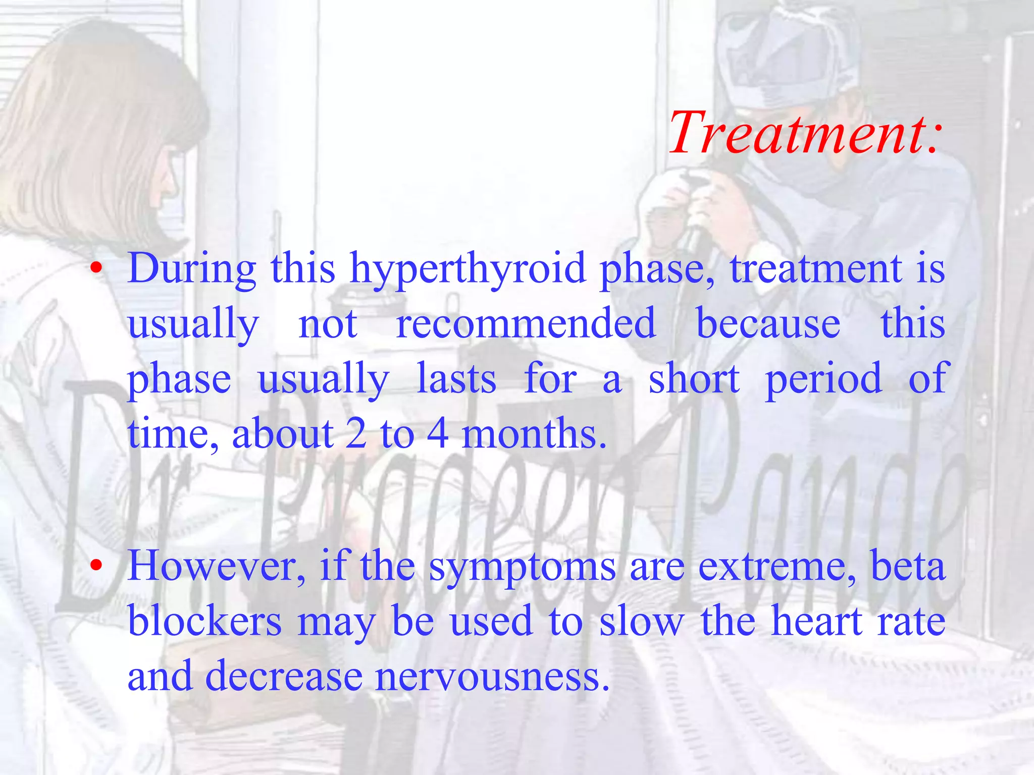 Treatment:
• During this hyperthyroid phase, treatment is
usually not recommended because this
phase usually lasts for a short period of
time, about 2 to 4 months.
• However, if the symptoms are extreme, beta
blockers may be used to slow the heart rate
and decrease nervousness.
 