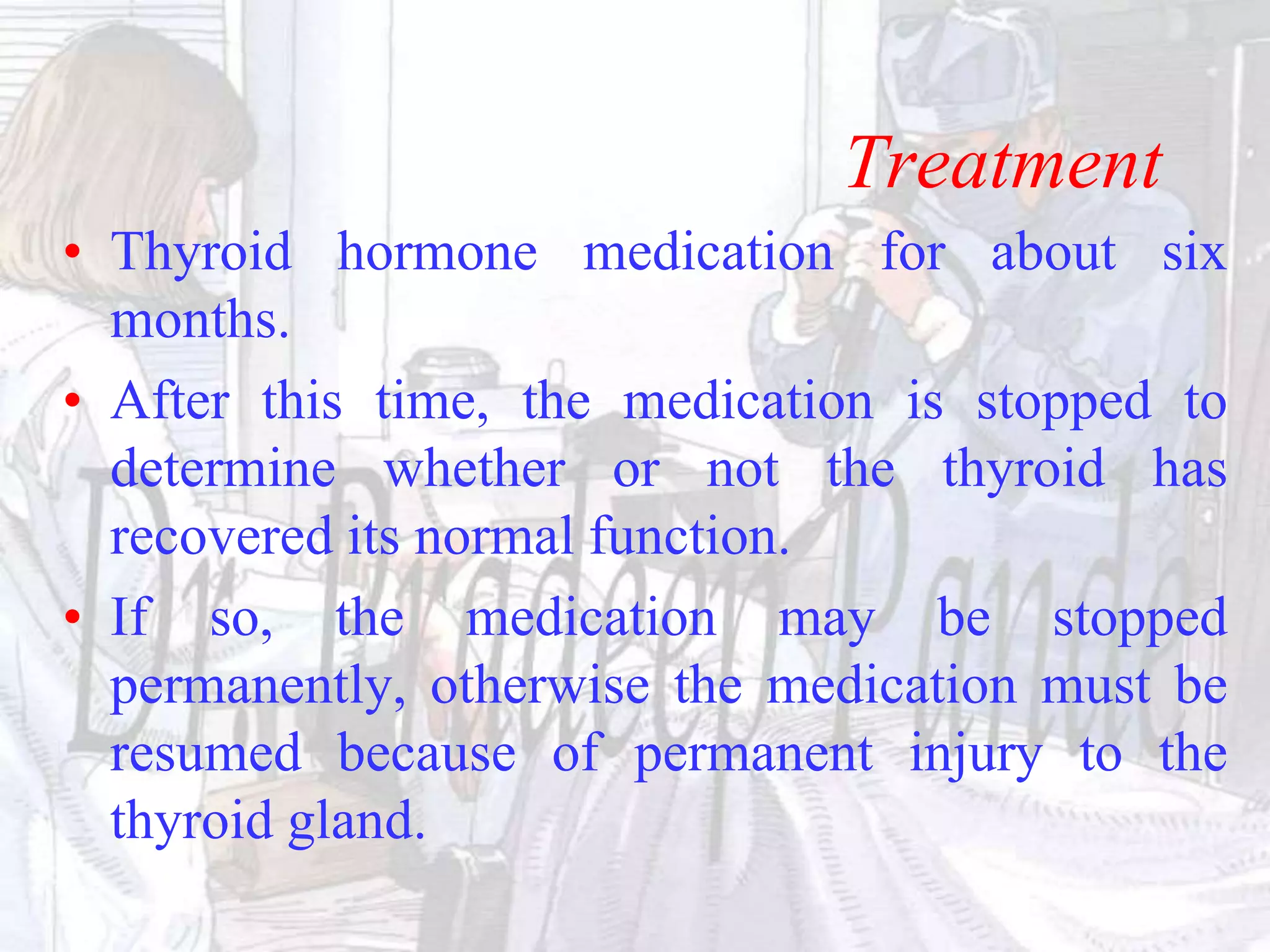 Treatment
• Thyroid hormone medication for about six
months.
• After this time, the medication is stopped to
determine whether or not the thyroid has
recovered its normal function.
• If so, the medication may be stopped
permanently, otherwise the medication must be
resumed because of permanent injury to the
thyroid gland.
 