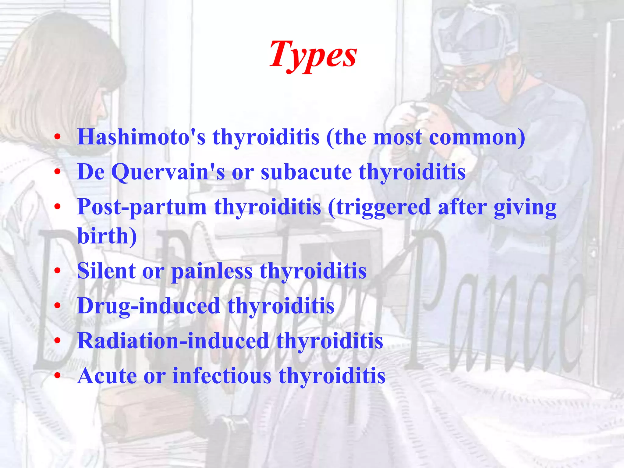 Types
• Hashimoto's thyroiditis (the most common)
• De Quervain's or subacute thyroiditis
• Post-partum thyroiditis (triggered after giving
birth)
• Silent or painless thyroiditis
• Drug-induced thyroiditis
• Radiation-induced thyroiditis
• Acute or infectious thyroiditis
 