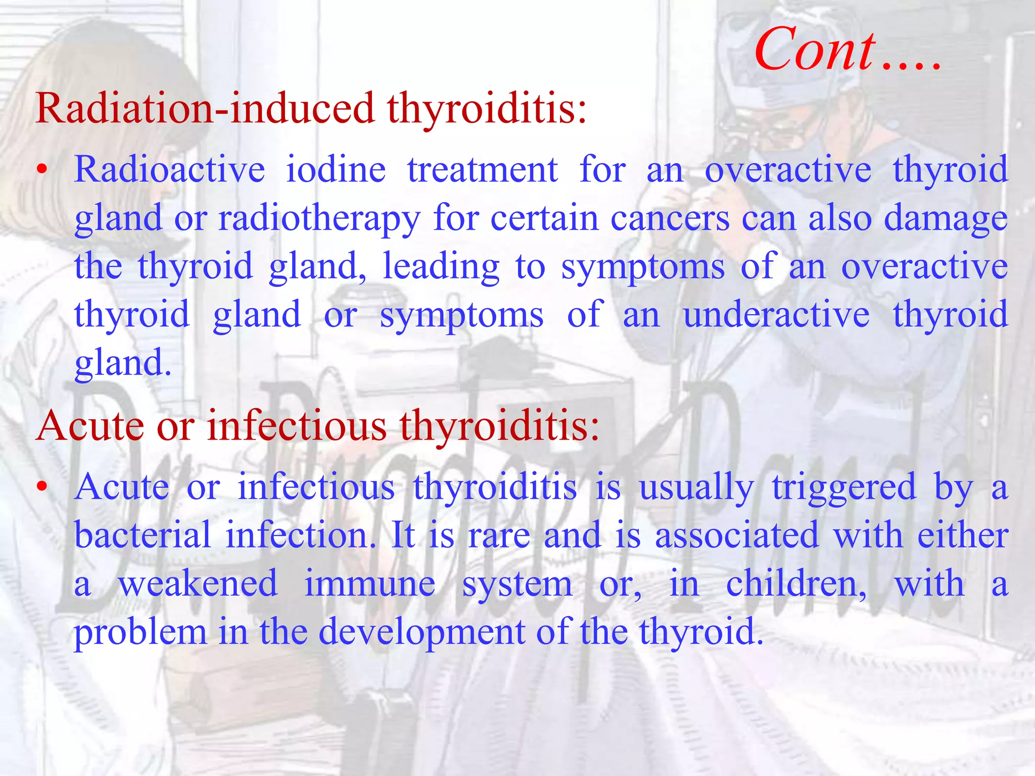 Cont….
Radiation-induced thyroiditis:
• Radioactive iodine treatment for an overactive thyroid
gland or radiotherapy for certain cancers can also damage
the thyroid gland, leading to symptoms of an overactive
thyroid gland or symptoms of an underactive thyroid
gland.
Acute or infectious thyroiditis:
• Acute or infectious thyroiditis is usually triggered by a
bacterial infection. It is rare and is associated with either
a weakened immune system or, in children, with a
problem in the development of the thyroid.
 