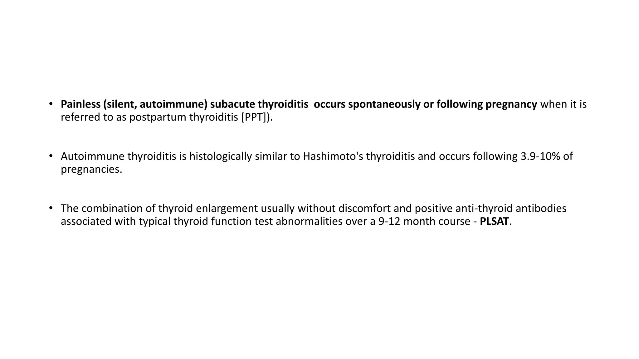 • Painless (silent, autoimmune) subacute thyroiditis occurs spontaneously or following pregnancy when it is
referred to as postpartum thyroiditis [PPT]).
• Autoimmune thyroiditis is histologically similar to Hashimoto's thyroiditis and occurs following 3.9-10% of
pregnancies.
• The combination of thyroid enlargement usually without discomfort and positive anti-thyroid antibodies
associated with typical thyroid function test abnormalities over a 9-12 month course - PLSAT.
 