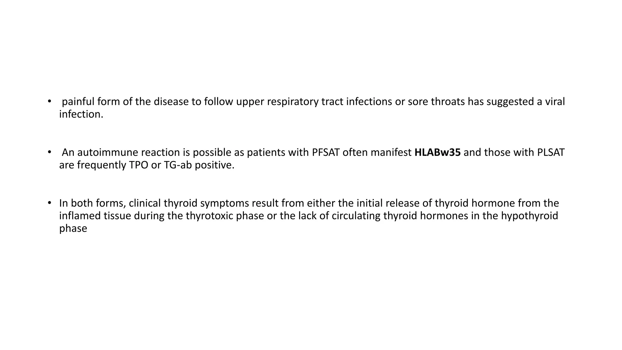 • painful form of the disease to follow upper respiratory tract infections or sore throats has suggested a viral
infection.
• An autoimmune reaction is possible as patients with PFSAT often manifest HLABw35 and those with PLSAT
are frequently TPO or TG-ab positive.
• In both forms, clinical thyroid symptoms result from either the initial release of thyroid hormone from the
inflamed tissue during the thyrotoxic phase or the lack of circulating thyroid hormones in the hypothyroid
phase
 
