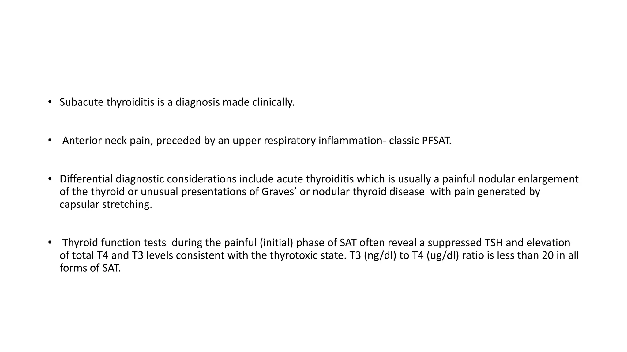 • Subacute thyroiditis is a diagnosis made clinically.
• Anterior neck pain, preceded by an upper respiratory inflammation- classic PFSAT.
• Differential diagnostic considerations include acute thyroiditis which is usually a painful nodular enlargement
of the thyroid or unusual presentations of Graves’ or nodular thyroid disease with pain generated by
capsular stretching.
• Thyroid function tests during the painful (initial) phase of SAT often reveal a suppressed TSH and elevation
of total T4 and T3 levels consistent with the thyrotoxic state. T3 (ng/dl) to T4 (ug/dl) ratio is less than 20 in all
forms of SAT.
 