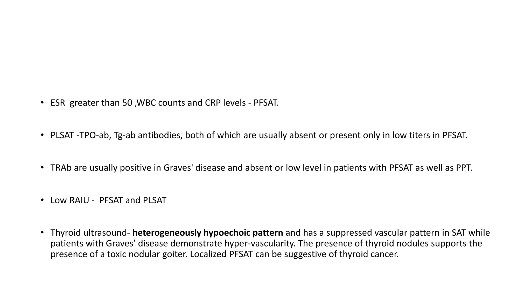 • ESR greater than 50 ,WBC counts and CRP levels - PFSAT.
• PLSAT -TPO-ab, Tg-ab antibodies, both of which are usually absent or present only in low titers in PFSAT.
• TRAb are usually positive in Graves' disease and absent or low level in patients with PFSAT as well as PPT.
• Low RAIU - PFSAT and PLSAT
• Thyroid ultrasound- heterogeneously hypoechoic pattern and has a suppressed vascular pattern in SAT while
patients with Graves’ disease demonstrate hyper-vascularity. The presence of thyroid nodules supports the
presence of a toxic nodular goiter. Localized PFSAT can be suggestive of thyroid cancer.
 