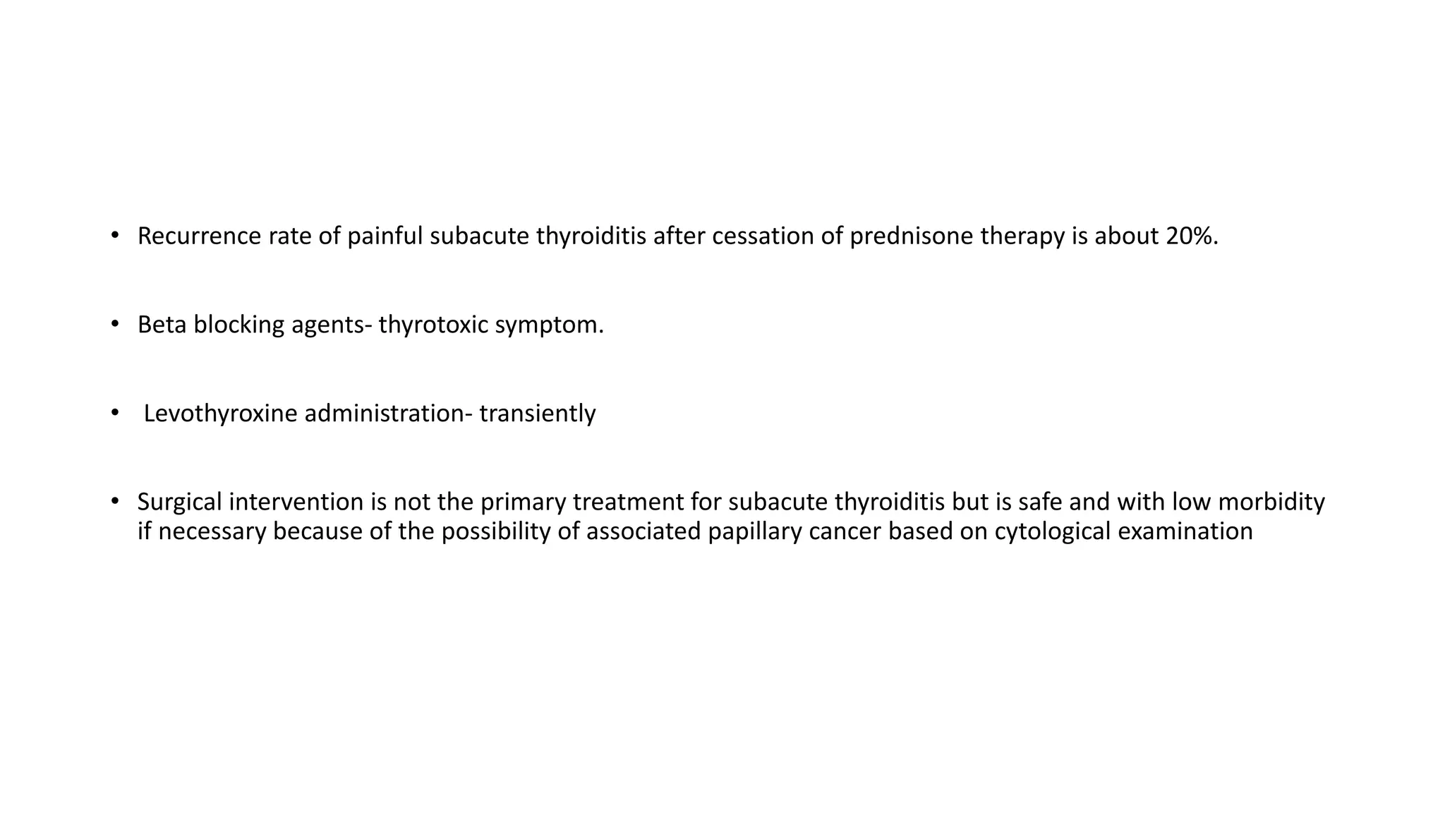 • Recurrence rate of painful subacute thyroiditis after cessation of prednisone therapy is about 20%.
• Beta blocking agents- thyrotoxic symptom.
• Levothyroxine administration- transiently
• Surgical intervention is not the primary treatment for subacute thyroiditis but is safe and with low morbidity
if necessary because of the possibility of associated papillary cancer based on cytological examination
 