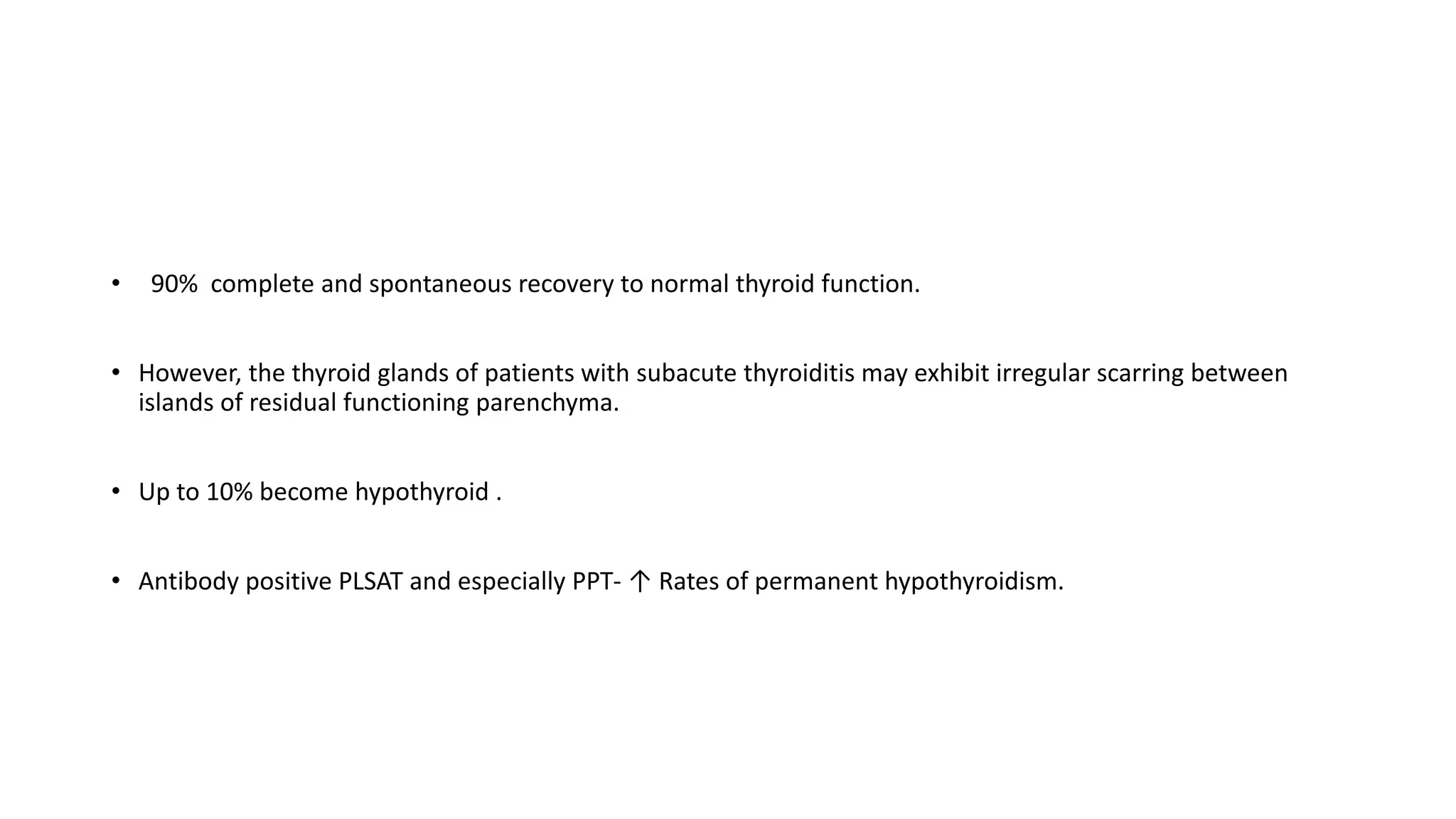 • 90% complete and spontaneous recovery to normal thyroid function.
• However, the thyroid glands of patients with subacute thyroiditis may exhibit irregular scarring between
islands of residual functioning parenchyma.
• Up to 10% become hypothyroid .
• Antibody positive PLSAT and especially PPT- ↑ Rates of permanent hypothyroidism.
 