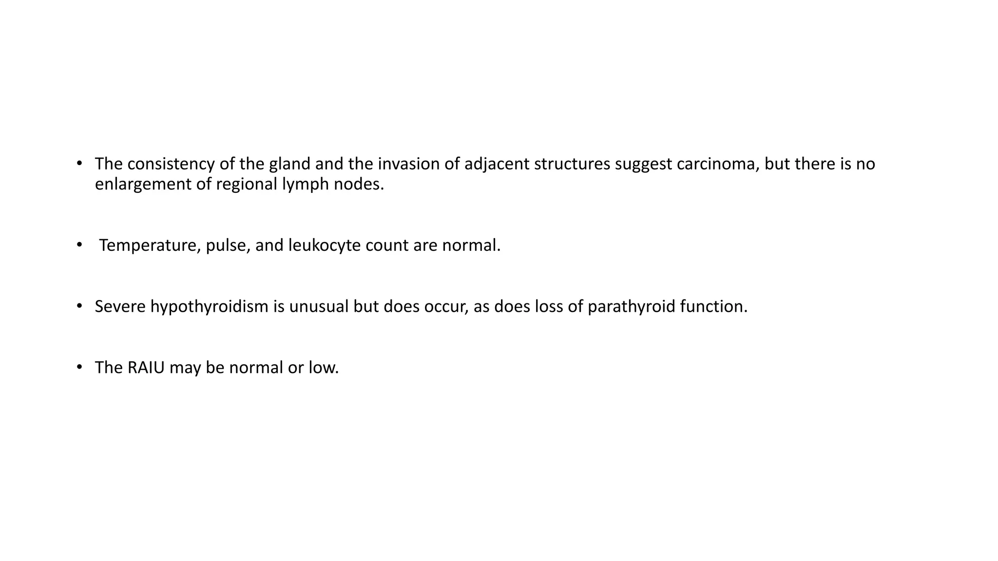 • The consistency of the gland and the invasion of adjacent structures suggest carcinoma, but there is no
enlargement of regional lymph nodes.
• Temperature, pulse, and leukocyte count are normal.
• Severe hypothyroidism is unusual but does occur, as does loss of parathyroid function.
• The RAIU may be normal or low.
 