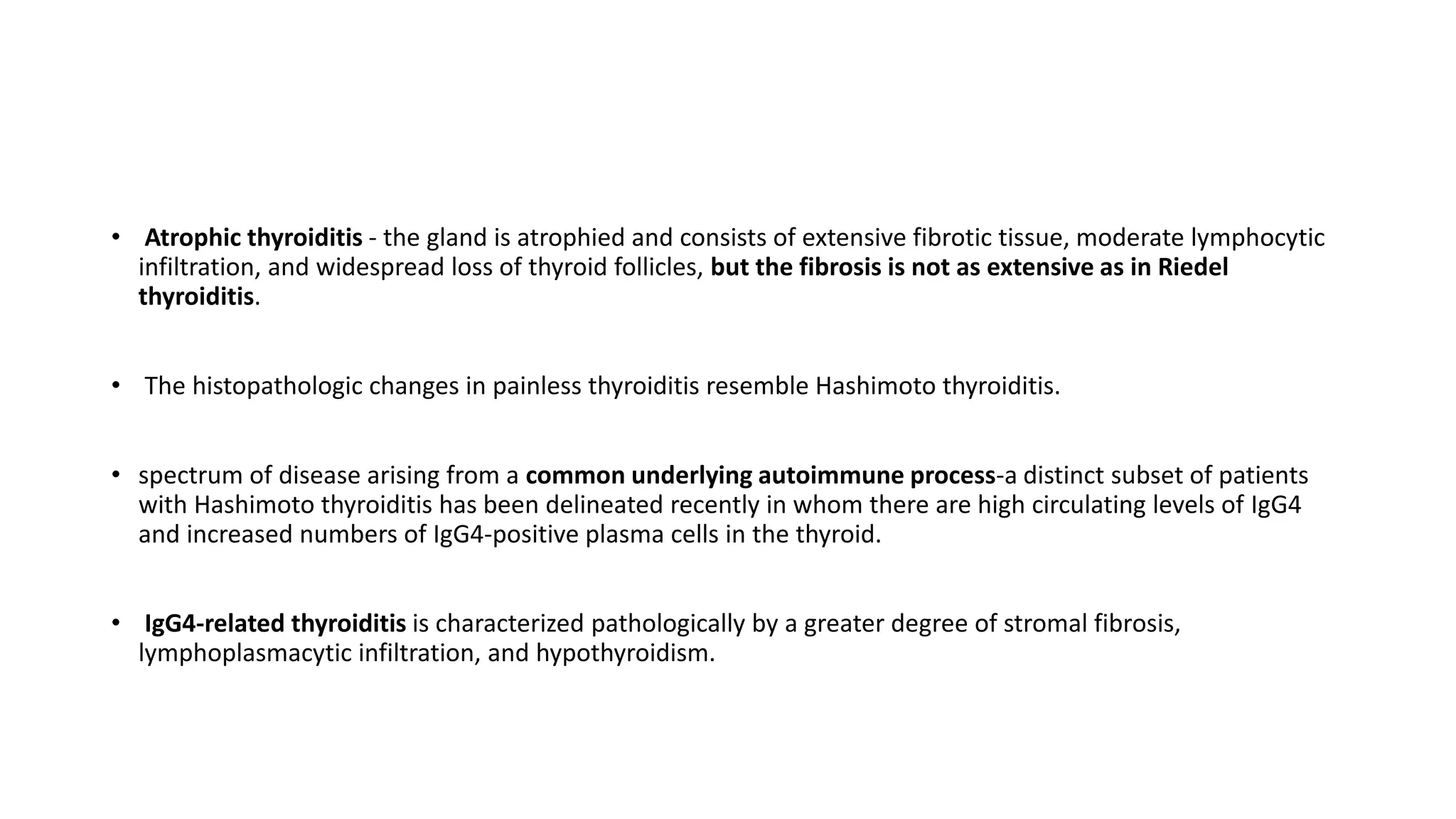 • Atrophic thyroiditis - the gland is atrophied and consists of extensive fibrotic tissue, moderate lymphocytic
infiltration, and widespread loss of thyroid follicles, but the fibrosis is not as extensive as in Riedel
thyroiditis.
• The histopathologic changes in painless thyroiditis resemble Hashimoto thyroiditis.
• spectrum of disease arising from a common underlying autoimmune process-a distinct subset of patients
with Hashimoto thyroiditis has been delineated recently in whom there are high circulating levels of IgG4
and increased numbers of IgG4-positive plasma cells in the thyroid.
• IgG4-related thyroiditis is characterized pathologically by a greater degree of stromal fibrosis,
lymphoplasmacytic infiltration, and hypothyroidism.
 