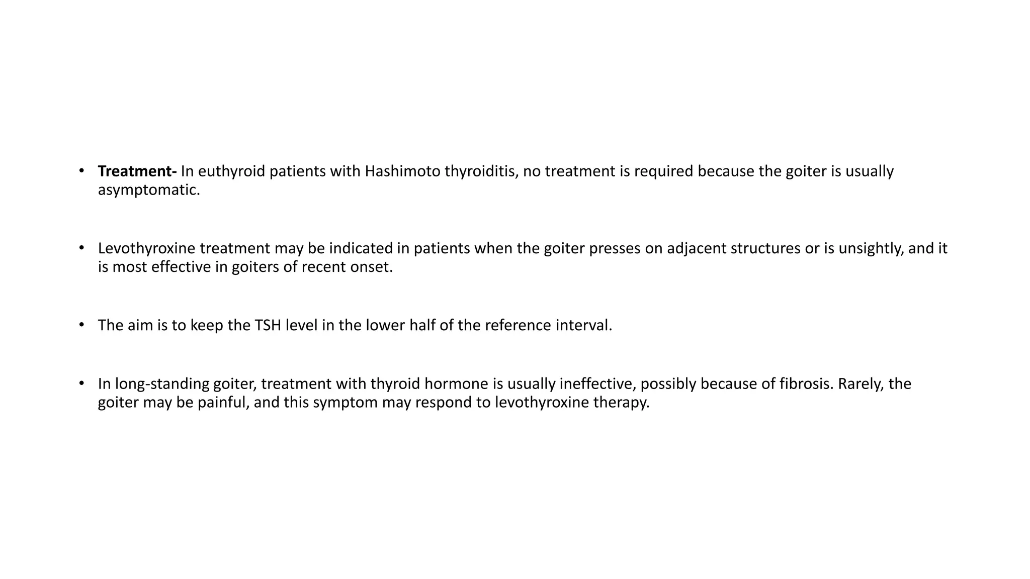 • Treatment- In euthyroid patients with Hashimoto thyroiditis, no treatment is required because the goiter is usually
asymptomatic.
• Levothyroxine treatment may be indicated in patients when the goiter presses on adjacent structures or is unsightly, and it
is most effective in goiters of recent onset.
• The aim is to keep the TSH level in the lower half of the reference interval.
• In long-standing goiter, treatment with thyroid hormone is usually ineffective, possibly because of fibrosis. Rarely, the
goiter may be painful, and this symptom may respond to levothyroxine therapy.
 