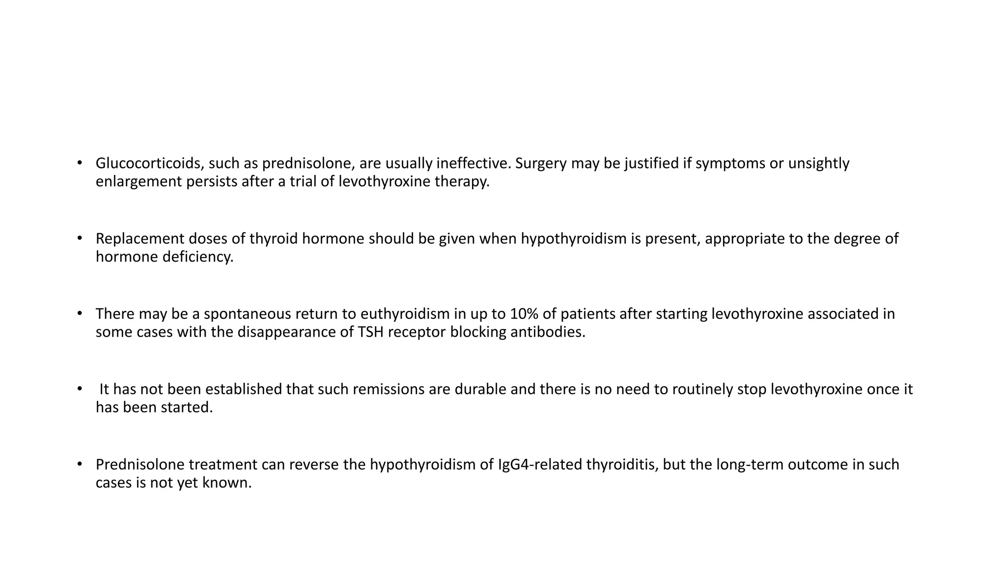 • Glucocorticoids, such as prednisolone, are usually ineffective. Surgery may be justified if symptoms or unsightly
enlargement persists after a trial of levothyroxine therapy.
• Replacement doses of thyroid hormone should be given when hypothyroidism is present, appropriate to the degree of
hormone deficiency.
• There may be a spontaneous return to euthyroidism in up to 10% of patients after starting levothyroxine associated in
some cases with the disappearance of TSH receptor blocking antibodies.
• It has not been established that such remissions are durable and there is no need to routinely stop levothyroxine once it
has been started.
• Prednisolone treatment can reverse the hypothyroidism of IgG4-related thyroiditis, but the long-term outcome in such
cases is not yet known.
 