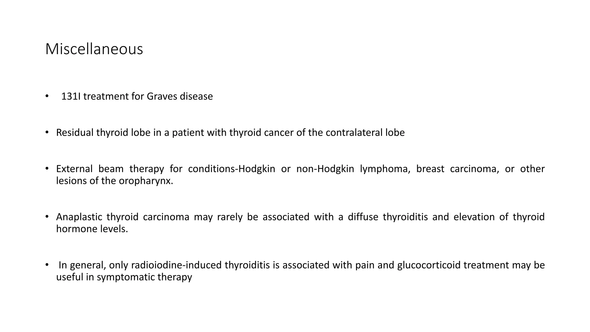 Miscellaneous
• 131I treatment for Graves disease
• Residual thyroid lobe in a patient with thyroid cancer of the contralateral lobe
• External beam therapy for conditions-Hodgkin or non-Hodgkin lymphoma, breast carcinoma, or other
lesions of the oropharynx.
• Anaplastic thyroid carcinoma may rarely be associated with a diffuse thyroiditis and elevation of thyroid
hormone levels.
• In general, only radioiodine-induced thyroiditis is associated with pain and glucocorticoid treatment may be
useful in symptomatic therapy
 