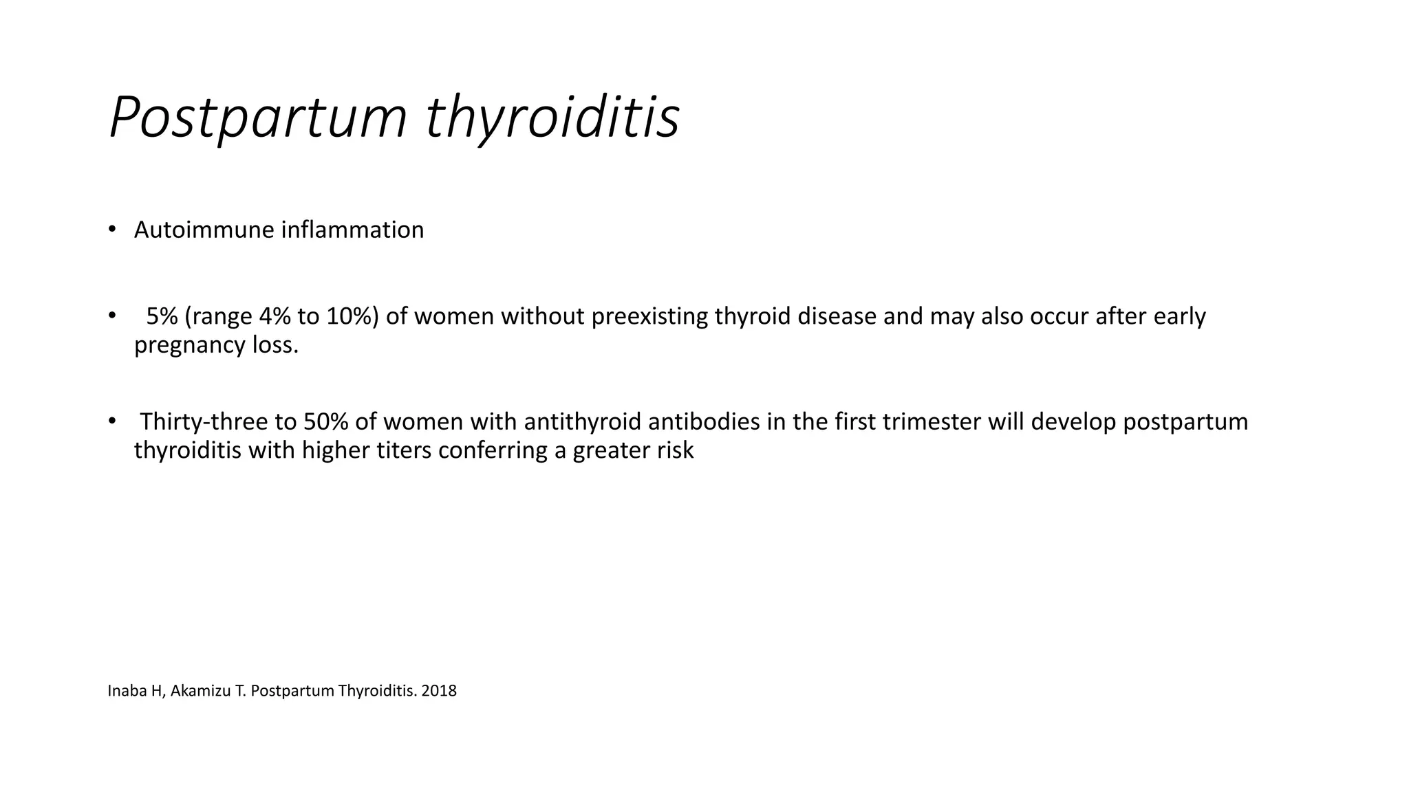 Postpartum thyroiditis
• Autoimmune inflammation
• 5% (range 4% to 10%) of women without preexisting thyroid disease and may also occur after early
pregnancy loss.
• Thirty-three to 50% of women with antithyroid antibodies in the first trimester will develop postpartum
thyroiditis with higher titers conferring a greater risk
Inaba H, Akamizu T. Postpartum Thyroiditis. 2018
 