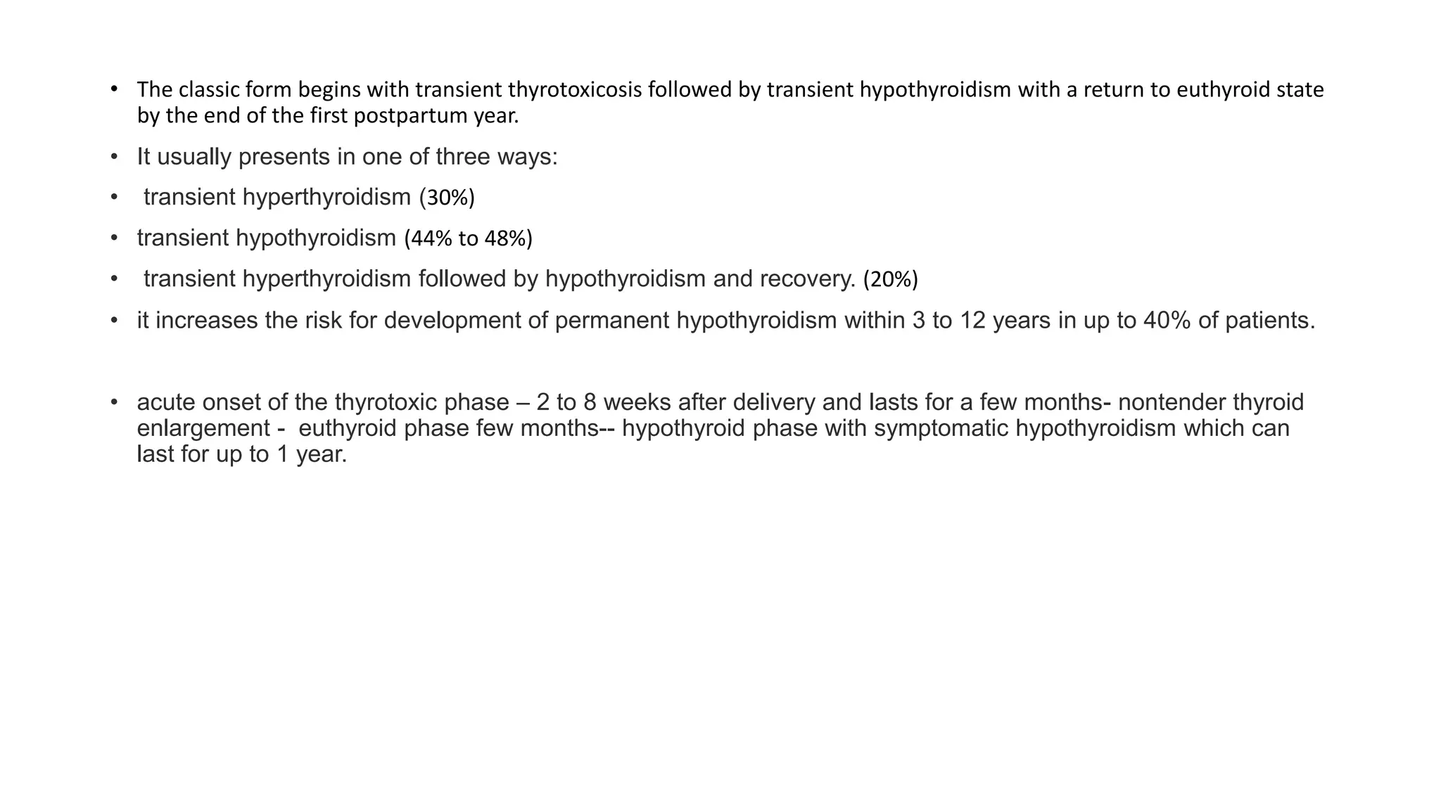 • The classic form begins with transient thyrotoxicosis followed by transient hypothyroidism with a return to euthyroid state
by the end of the first postpartum year.
• It usually presents in one of three ways:
• transient hyperthyroidism (30%)
• transient hypothyroidism (44% to 48%)
• transient hyperthyroidism followed by hypothyroidism and recovery. (20%)
• it increases the risk for development of permanent hypothyroidism within 3 to 12 years in up to 40% of patients.
• acute onset of the thyrotoxic phase – 2 to 8 weeks after delivery and lasts for a few months- nontender thyroid
enlargement - euthyroid phase few months-- hypothyroid phase with symptomatic hypothyroidism which can
last for up to 1 year.
 