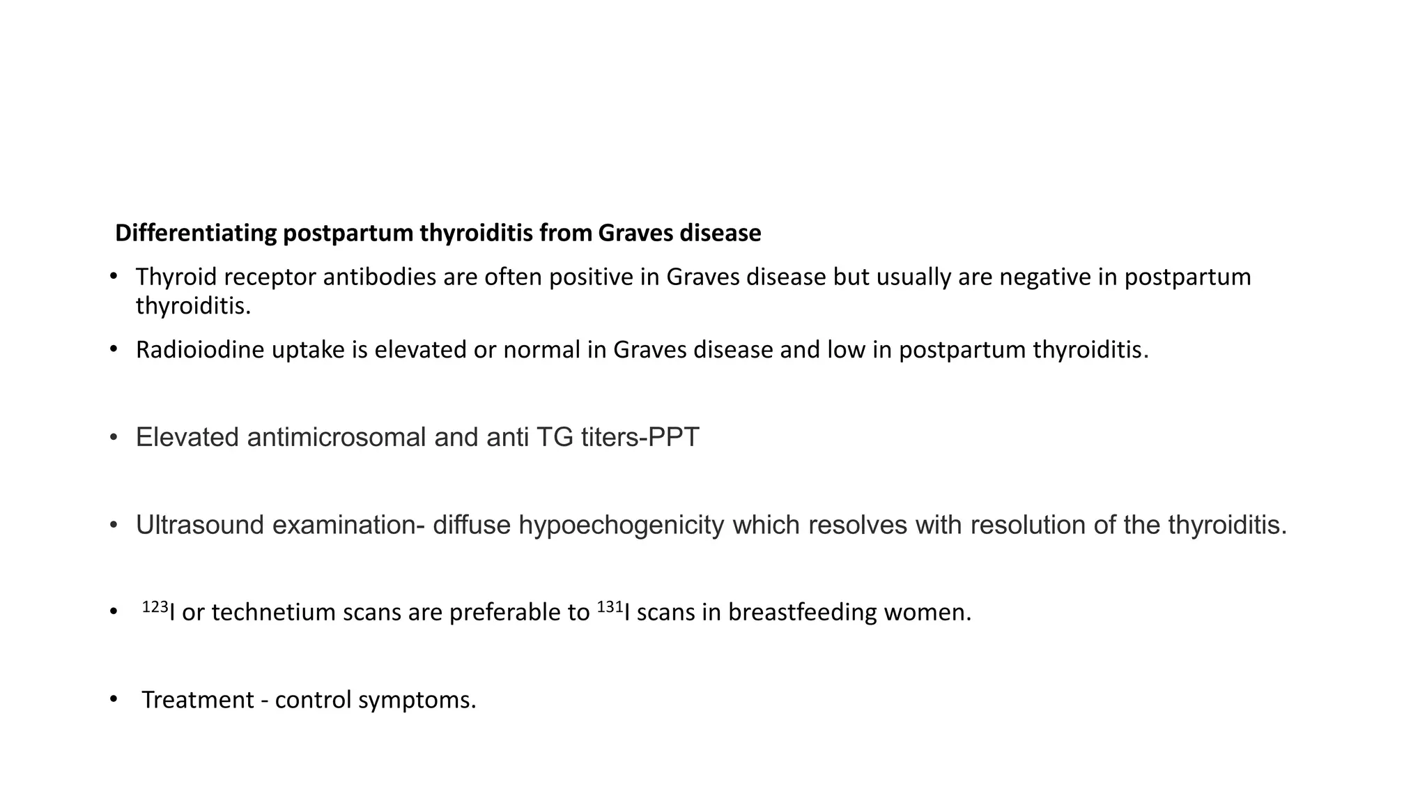Differentiating postpartum thyroiditis from Graves disease
• Thyroid receptor antibodies are often positive in Graves disease but usually are negative in postpartum
thyroiditis.
• Radioiodine uptake is elevated or normal in Graves disease and low in postpartum thyroiditis.
• Elevated antimicrosomal and anti TG titers-PPT
• Ultrasound examination- diffuse hypoechogenicity which resolves with resolution of the thyroiditis.
• 123I or technetium scans are preferable to 131I scans in breastfeeding women.
• Treatment - control symptoms.
 