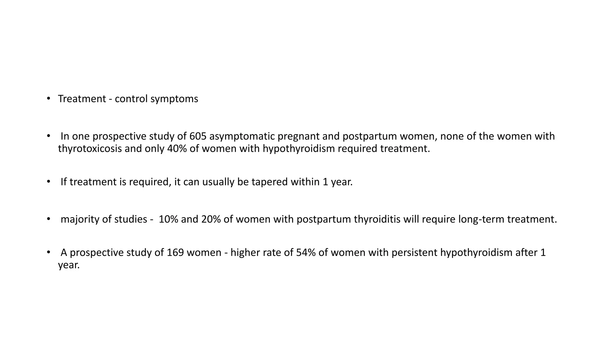 • Treatment - control symptoms
• In one prospective study of 605 asymptomatic pregnant and postpartum women, none of the women with
thyrotoxicosis and only 40% of women with hypothyroidism required treatment.
• If treatment is required, it can usually be tapered within 1 year.
• majority of studies - 10% and 20% of women with postpartum thyroiditis will require long-term treatment.
• A prospective study of 169 women - higher rate of 54% of women with persistent hypothyroidism after 1
year.
 