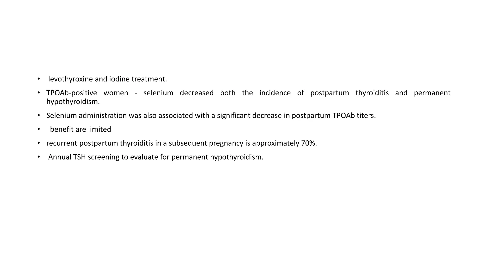 • levothyroxine and iodine treatment.
• TPOAb-positive women - selenium decreased both the incidence of postpartum thyroiditis and permanent
hypothyroidism.
• Selenium administration was also associated with a significant decrease in postpartum TPOAb titers.
• benefit are limited
• recurrent postpartum thyroiditis in a subsequent pregnancy is approximately 70%.
• Annual TSH screening to evaluate for permanent hypothyroidism.
 