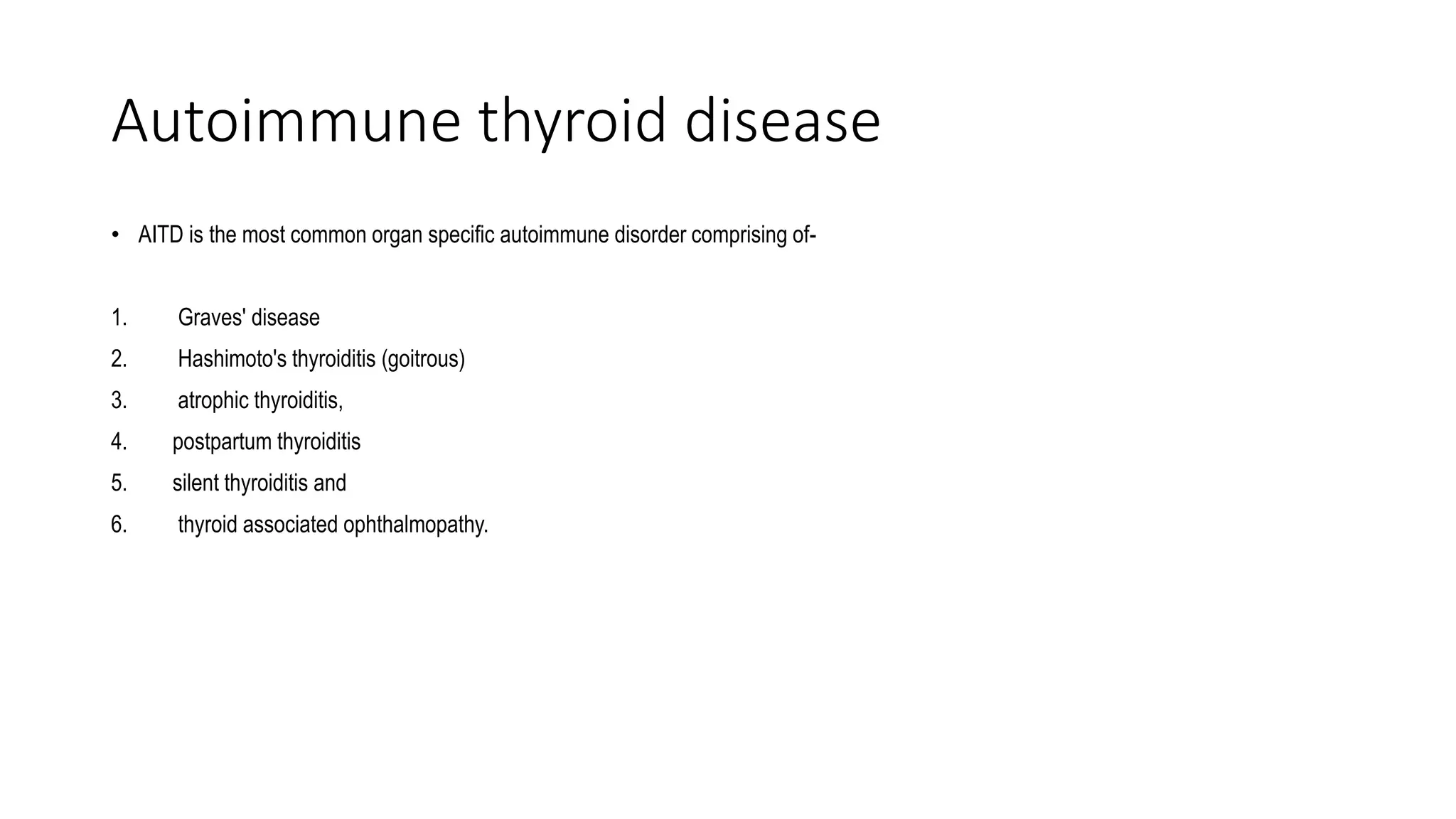 Autoimmune thyroid disease
• AITD is the most common organ specific autoimmune disorder comprising of-
1. Graves' disease
2. Hashimoto's thyroiditis (goitrous)
3. atrophic thyroiditis,
4. postpartum thyroiditis
5. silent thyroiditis and
6. thyroid associated ophthalmopathy.
 