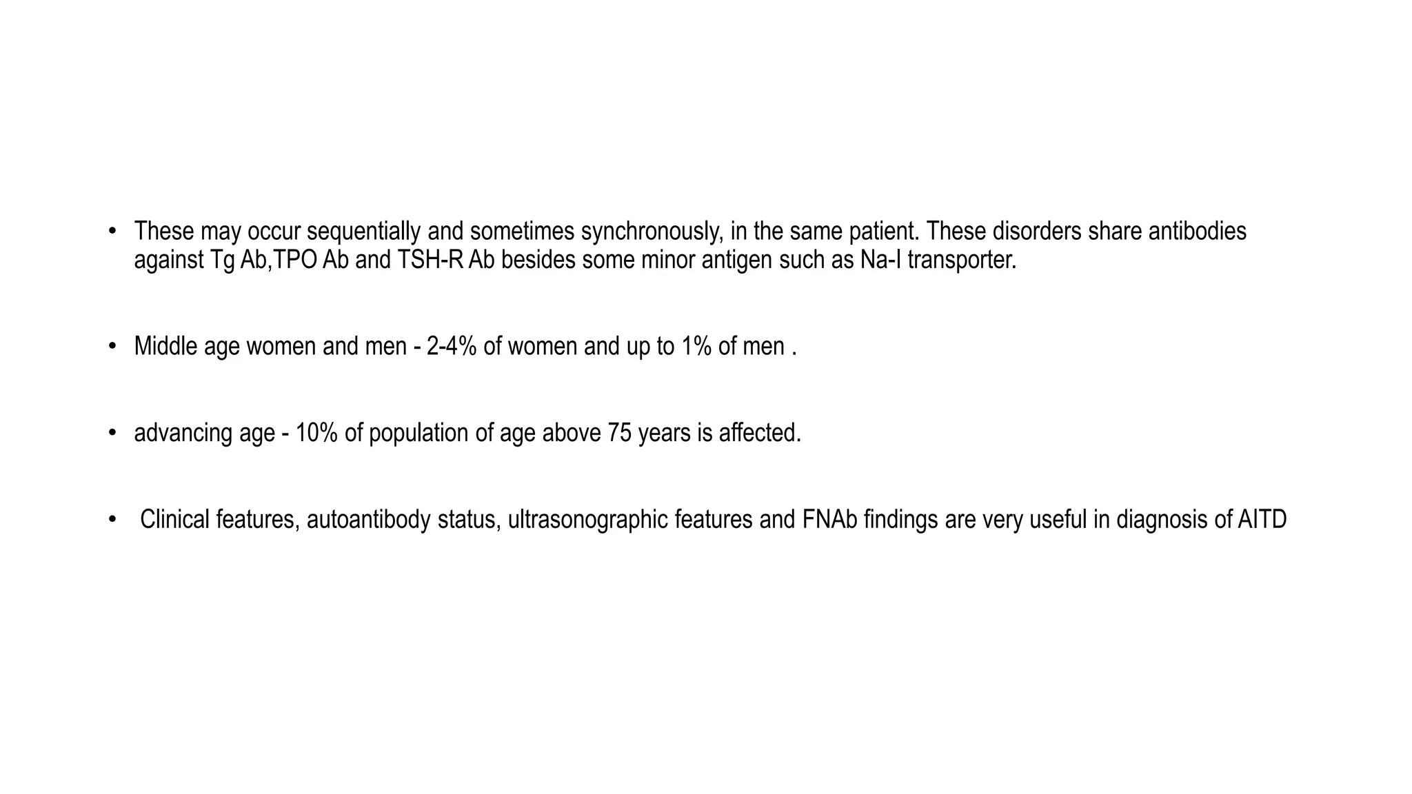 • These may occur sequentially and sometimes synchronously, in the same patient. These disorders share antibodies
against Tg Ab,TPO Ab and TSH-R Ab besides some minor antigen such as Na-I transporter.
• Middle age women and men - 2-4% of women and up to 1% of men .
• advancing age - 10% of population of age above 75 years is affected.
• Clinical features, autoantibody status, ultrasonographic features and FNAb findings are very useful in diagnosis of AITD
 
