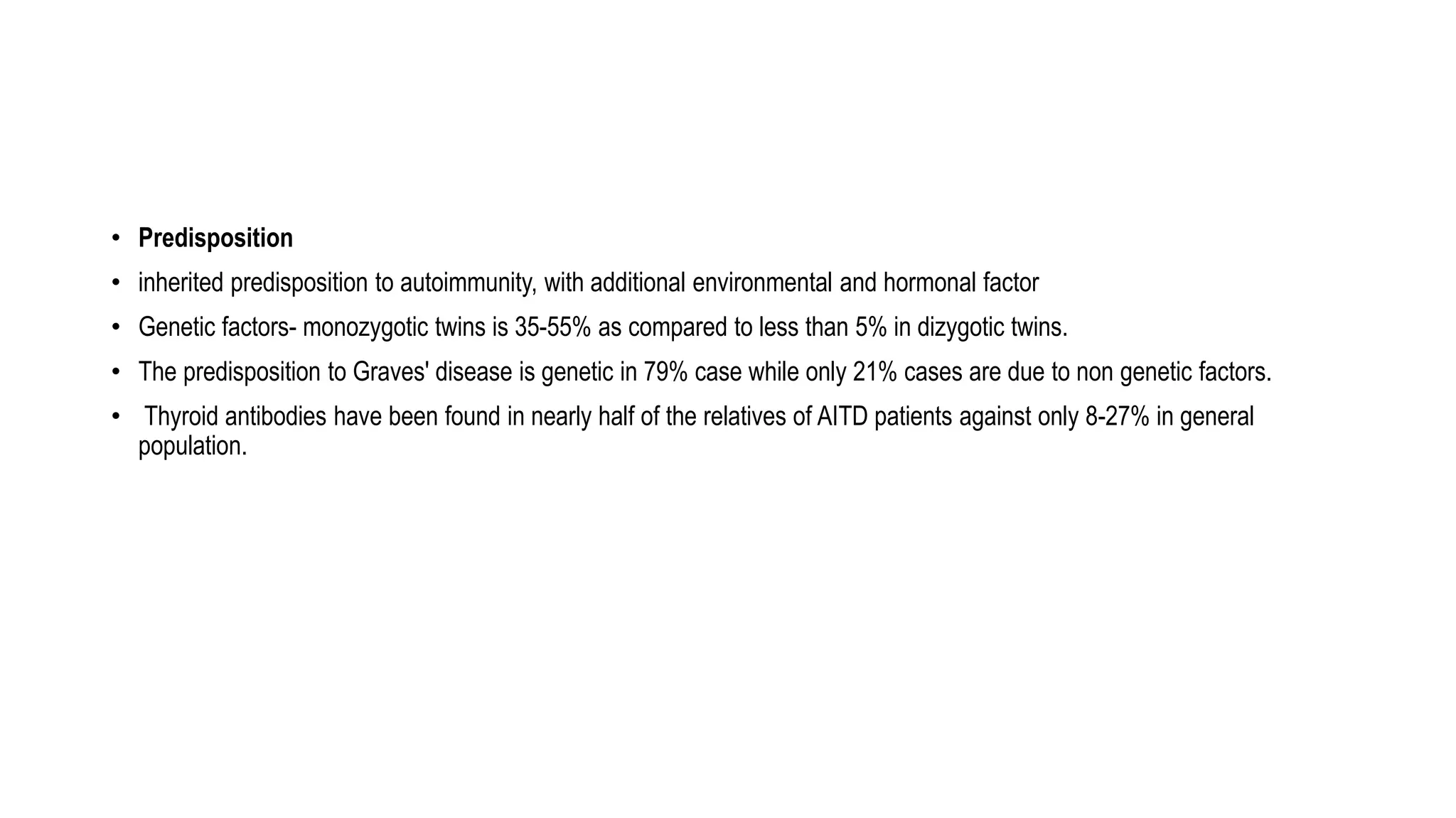 • Predisposition
• inherited predisposition to autoimmunity, with additional environmental and hormonal factor
• Genetic factors- monozygotic twins is 35-55% as compared to less than 5% in dizygotic twins.
• The predisposition to Graves' disease is genetic in 79% case while only 21% cases are due to non genetic factors.
• Thyroid antibodies have been found in nearly half of the relatives of AITD patients against only 8-27% in general
population.
 