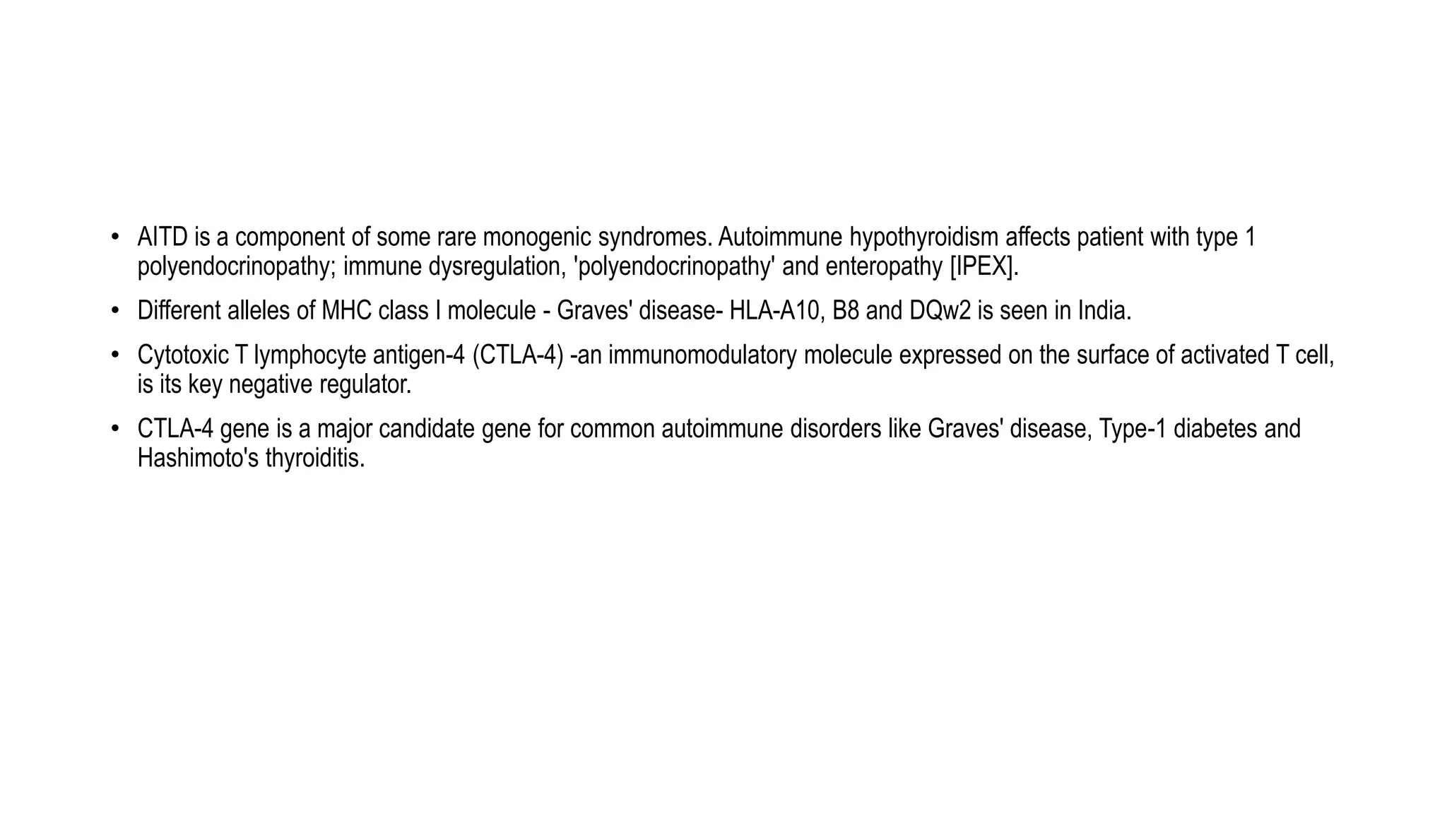 • AITD is a component of some rare monogenic syndromes. Autoimmune hypothyroidism affects patient with type 1
polyendocrinopathy; immune dysregulation, 'polyendocrinopathy' and enteropathy [IPEX].
• Different alleles of MHC class I molecule - Graves' disease- HLA-A10, B8 and DQw2 is seen in India.
• Cytotoxic T lymphocyte antigen-4 (CTLA-4) -an immunomodulatory molecule expressed on the surface of activated T cell,
is its key negative regulator.
• CTLA-4 gene is a major candidate gene for common autoimmune disorders like Graves' disease, Type-1 diabetes and
Hashimoto's thyroiditis.
 