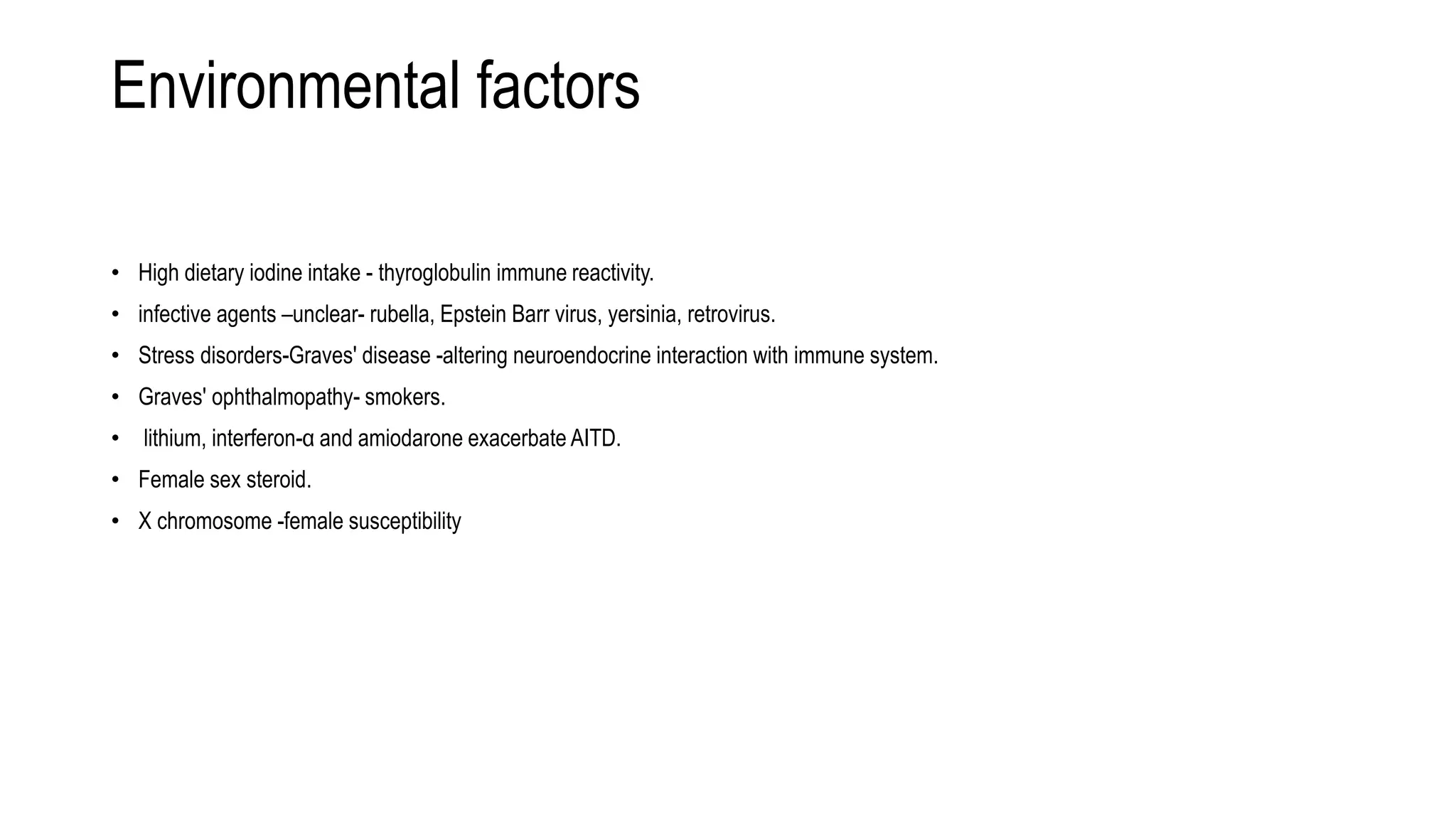Environmental factors
• High dietary iodine intake - thyroglobulin immune reactivity.
• infective agents –unclear- rubella, Epstein Barr virus, yersinia, retrovirus.
• Stress disorders-Graves' disease -altering neuroendocrine interaction with immune system.
• Graves' ophthalmopathy- smokers.
• lithium, interferon-α and amiodarone exacerbate AITD.
• Female sex steroid.
• X chromosome -female susceptibility
 