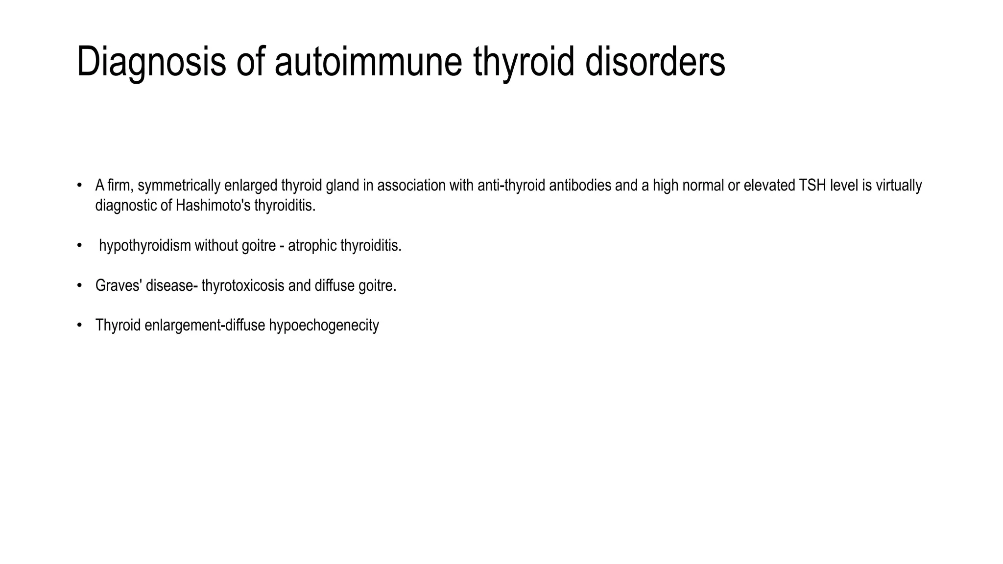 Diagnosis of autoimmune thyroid disorders
• A firm, symmetrically enlarged thyroid gland in association with anti-thyroid antibodies and a high normal or elevated TSH level is virtually
diagnostic of Hashimoto's thyroiditis.
• hypothyroidism without goitre - atrophic thyroiditis.
• Graves' disease- thyrotoxicosis and diffuse goitre.
• Thyroid enlargement-diffuse hypoechogenecity
 