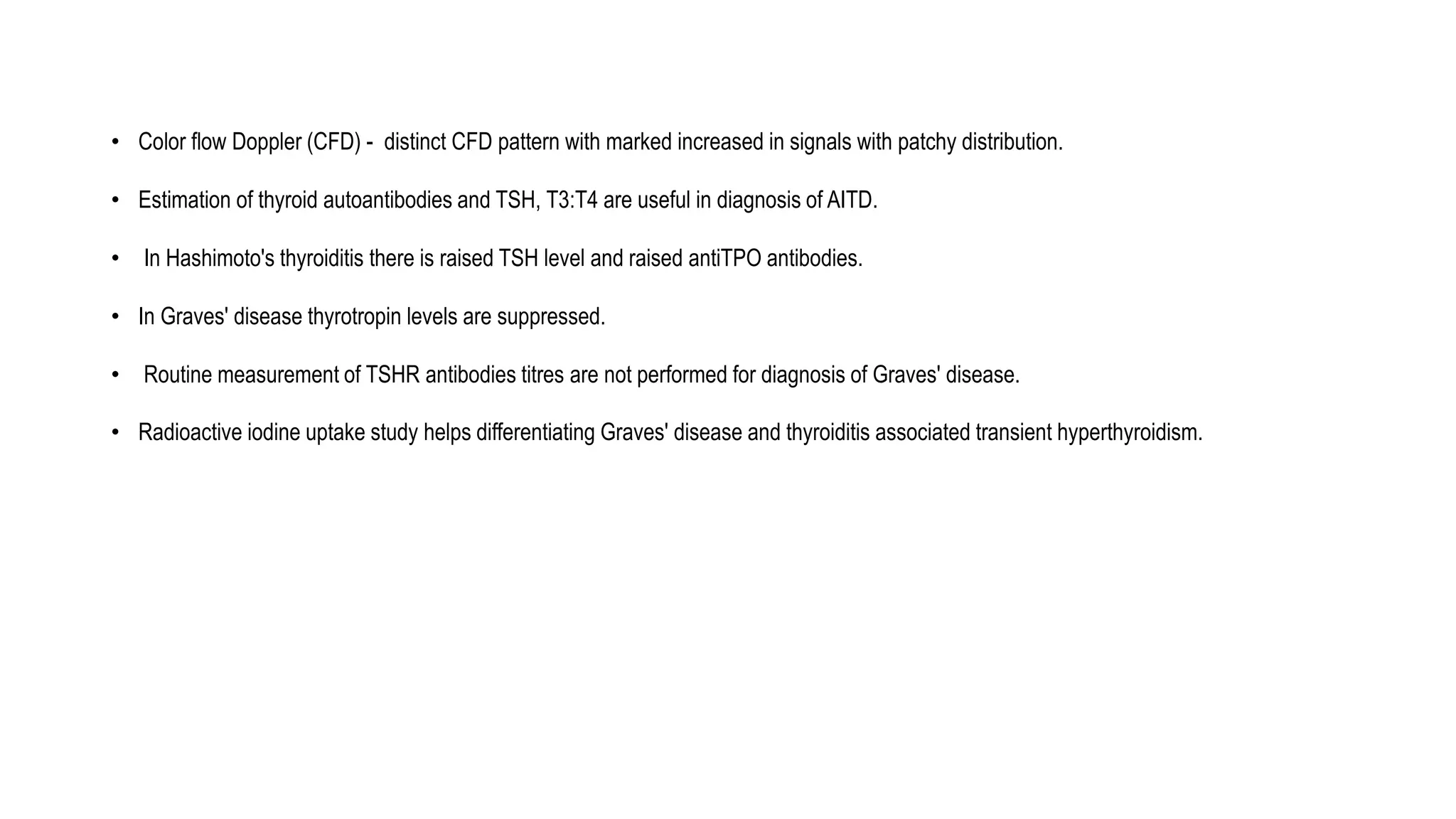 • Color flow Doppler (CFD) - distinct CFD pattern with marked increased in signals with patchy distribution.
• Estimation of thyroid autoantibodies and TSH, T3:T4 are useful in diagnosis of AITD.
• In Hashimoto's thyroiditis there is raised TSH level and raised antiTPO antibodies.
• In Graves' disease thyrotropin levels are suppressed.
• Routine measurement of TSHR antibodies titres are not performed for diagnosis of Graves' disease.
• Radioactive iodine uptake study helps differentiating Graves' disease and thyroiditis associated transient hyperthyroidism.
 