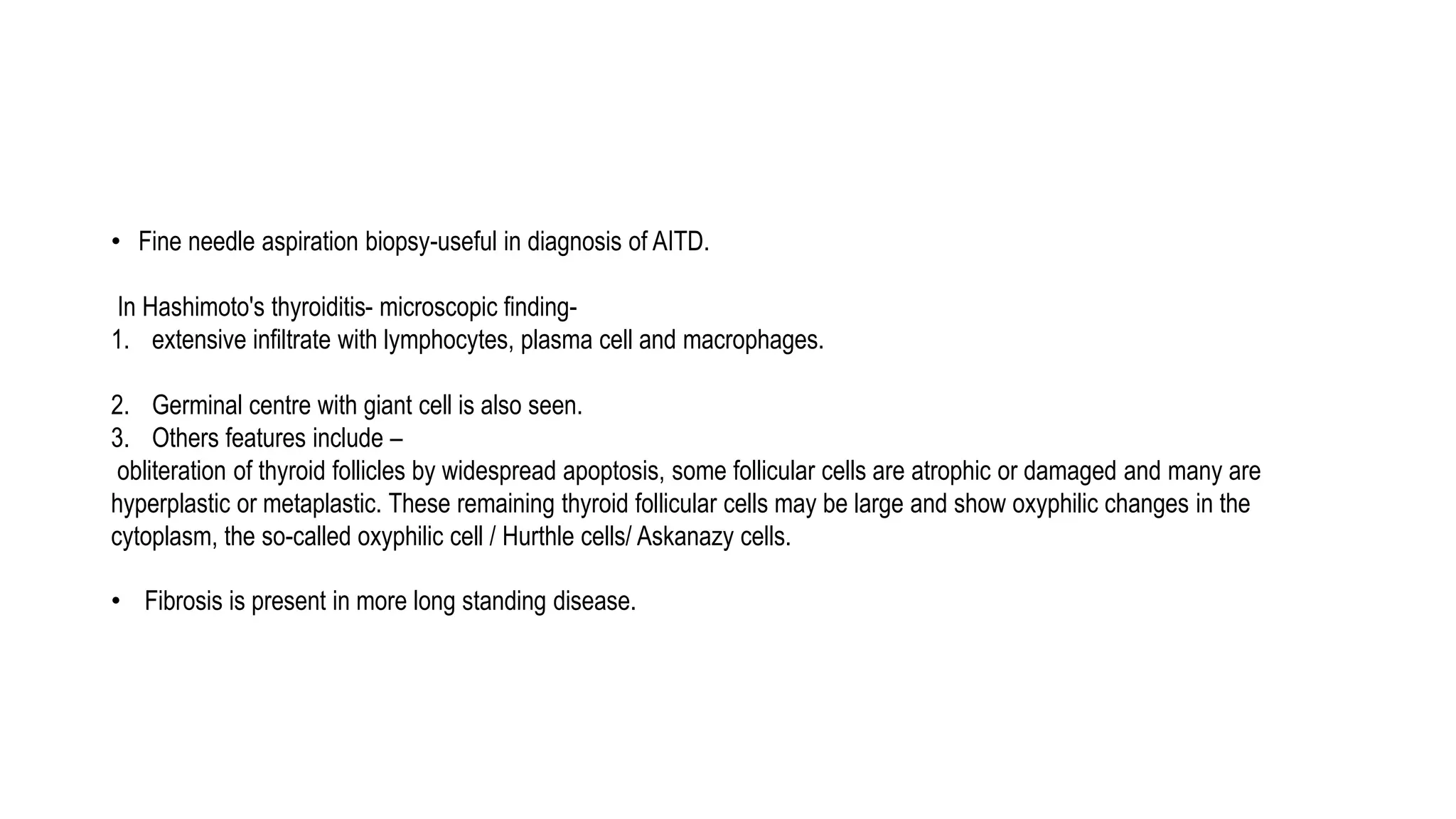 • Fine needle aspiration biopsy-useful in diagnosis of AITD.
In Hashimoto's thyroiditis- microscopic finding-
1. extensive infiltrate with lymphocytes, plasma cell and macrophages.
2. Germinal centre with giant cell is also seen.
3. Others features include –
obliteration of thyroid follicles by widespread apoptosis, some follicular cells are atrophic or damaged and many are
hyperplastic or metaplastic. These remaining thyroid follicular cells may be large and show oxyphilic changes in the
cytoplasm, the so-called oxyphilic cell / Hurthle cells/ Askanazy cells.
• Fibrosis is present in more long standing disease.
 