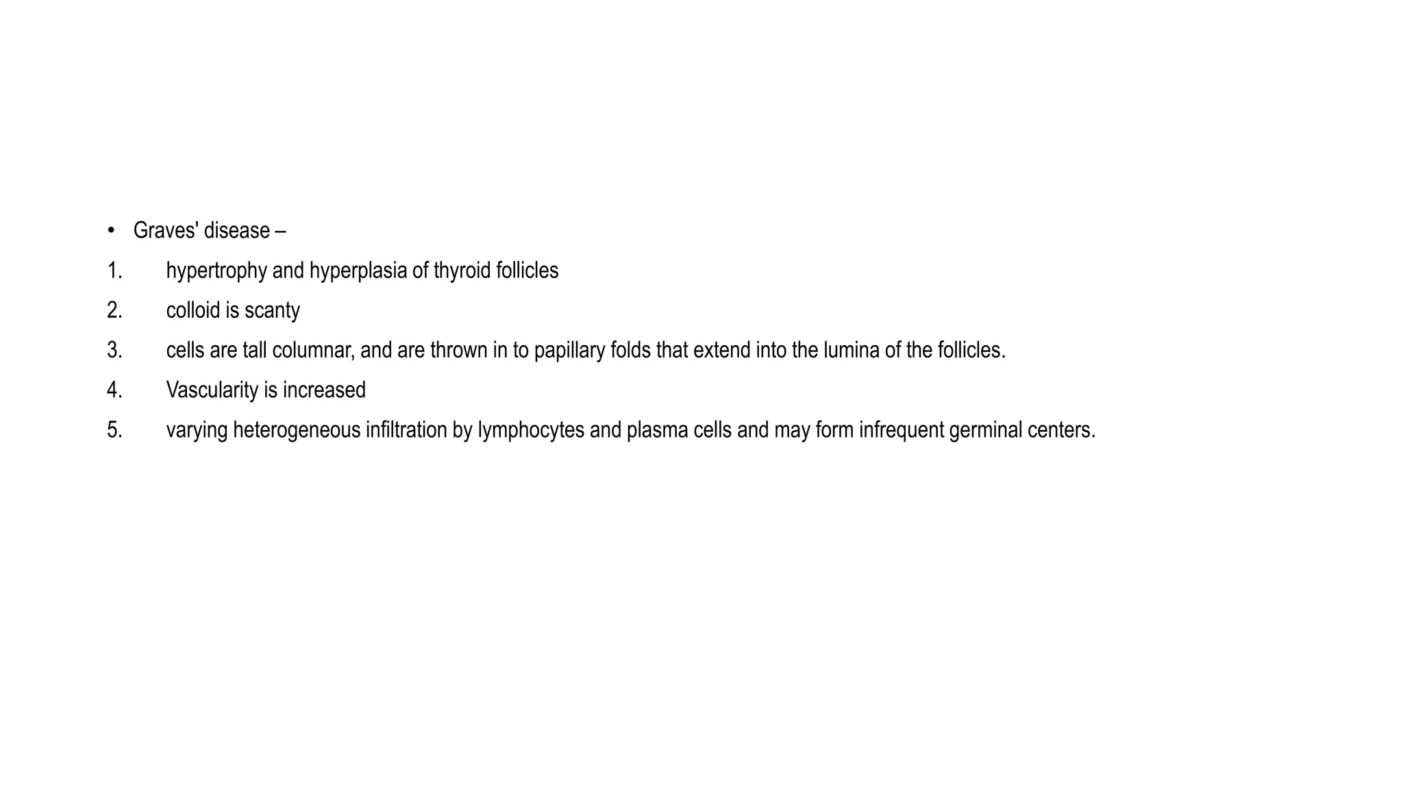 • Graves' disease –
1. hypertrophy and hyperplasia of thyroid follicles
2. colloid is scanty
3. cells are tall columnar, and are thrown in to papillary folds that extend into the lumina of the follicles.
4. Vascularity is increased
5. varying heterogeneous infiltration by lymphocytes and plasma cells and may form infrequent germinal centers.
 