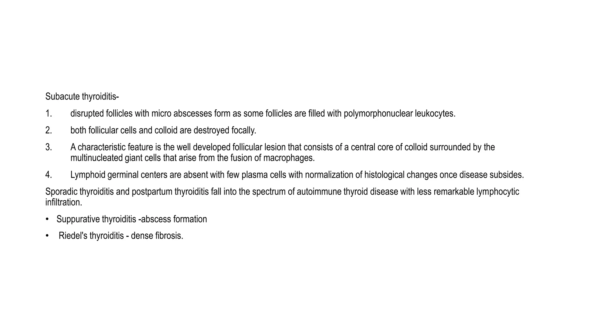 Subacute thyroiditis-
1. disrupted follicles with micro abscesses form as some follicles are filled with polymorphonuclear leukocytes.
2. both follicular cells and colloid are destroyed focally.
3. A characteristic feature is the well developed follicular lesion that consists of a central core of colloid surrounded by the
multinucleated giant cells that arise from the fusion of macrophages.
4. Lymphoid germinal centers are absent with few plasma cells with normalization of histological changes once disease subsides.
Sporadic thyroiditis and postpartum thyroiditis fall into the spectrum of autoimmune thyroid disease with less remarkable lymphocytic
infiltration.
• Suppurative thyroiditis -abscess formation
• Riedel's thyroiditis - dense fibrosis.
 