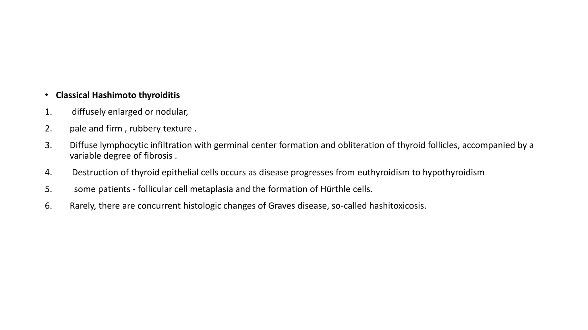 • Classical Hashimoto thyroiditis
1. diffusely enlarged or nodular,
2. pale and firm , rubbery texture .
3. Diffuse lymphocytic infiltration with germinal center formation and obliteration of thyroid follicles, accompanied by a
variable degree of fibrosis .
4. Destruction of thyroid epithelial cells occurs as disease progresses from euthyroidism to hypothyroidism
5. some patients - follicular cell metaplasia and the formation of Hürthle cells.
6. Rarely, there are concurrent histologic changes of Graves disease, so-called hashitoxicosis.
 