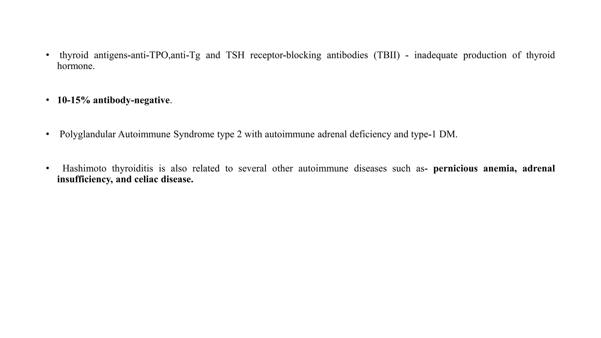 • thyroid antigens-anti-TPO,anti-Tg and TSH receptor-blocking antibodies (TBII) - inadequate production of thyroid
hormone.
• 10-15% antibody-negative.
• Polyglandular Autoimmune Syndrome type 2 with autoimmune adrenal deficiency and type-1 DM.
• Hashimoto thyroiditis is also related to several other autoimmune diseases such as- pernicious anemia, adrenal
insufficiency, and celiac disease.
 