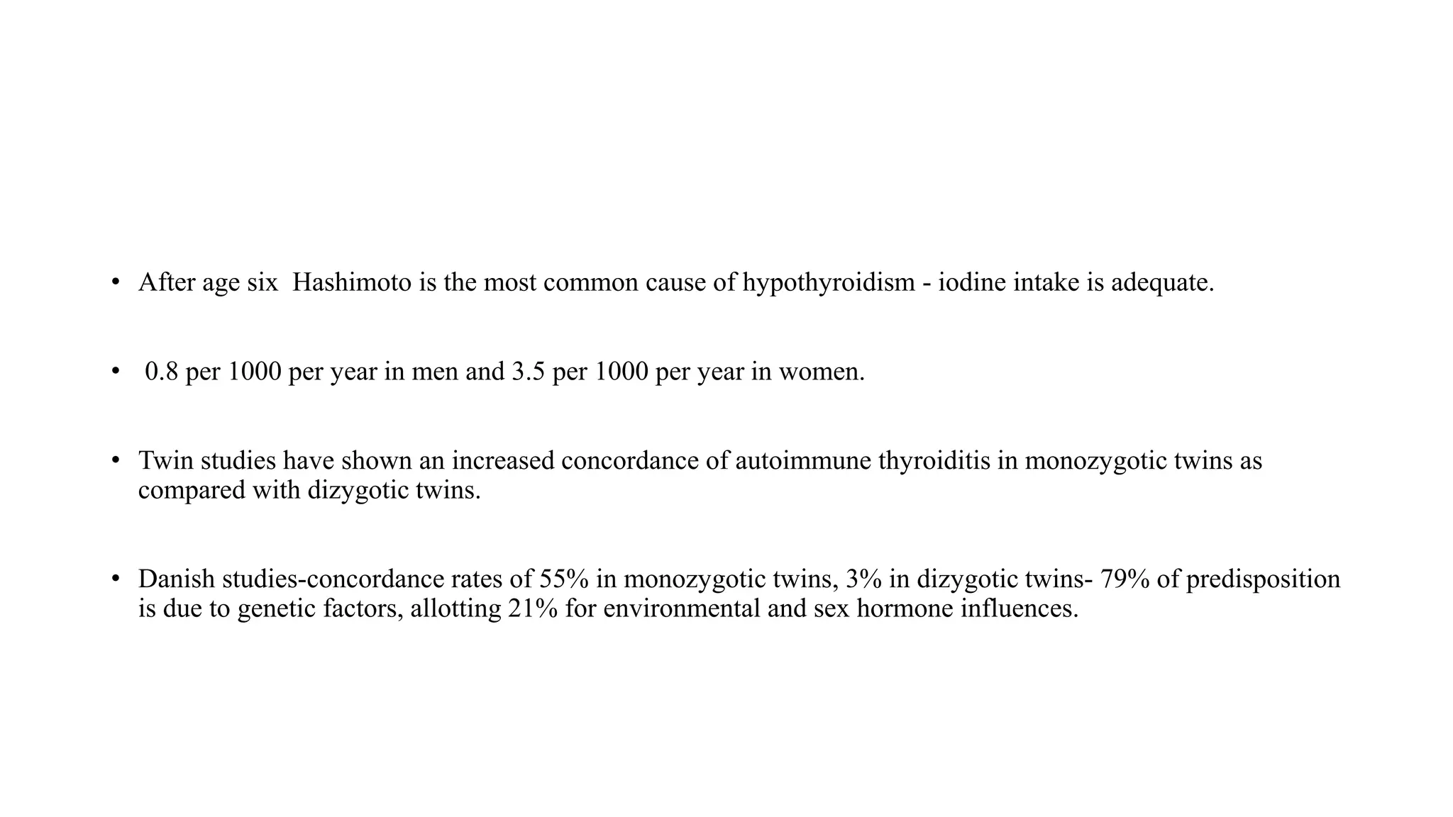 • After age six Hashimoto is the most common cause of hypothyroidism - iodine intake is adequate.
• 0.8 per 1000 per year in men and 3.5 per 1000 per year in women.
• Twin studies have shown an increased concordance of autoimmune thyroiditis in monozygotic twins as
compared with dizygotic twins.
• Danish studies-concordance rates of 55% in monozygotic twins, 3% in dizygotic twins- 79% of predisposition
is due to genetic factors, allotting 21% for environmental and sex hormone influences.
 