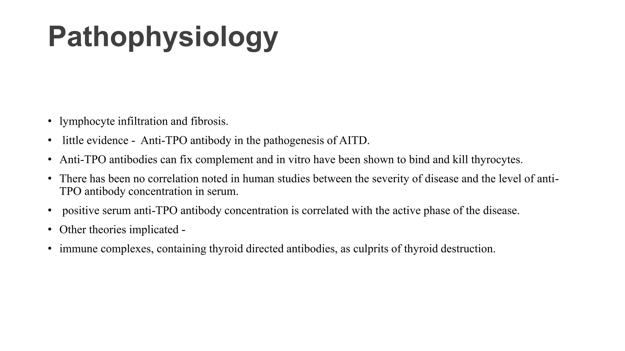 Pathophysiology
• lymphocyte infiltration and fibrosis.
• little evidence - Anti-TPO antibody in the pathogenesis of AITD.
• Anti-TPO antibodies can fix complement and in vitro have been shown to bind and kill thyrocytes.
• There has been no correlation noted in human studies between the severity of disease and the level of anti-
TPO antibody concentration in serum.
• positive serum anti-TPO antibody concentration is correlated with the active phase of the disease.
• Other theories implicated -
• immune complexes, containing thyroid directed antibodies, as culprits of thyroid destruction.
 