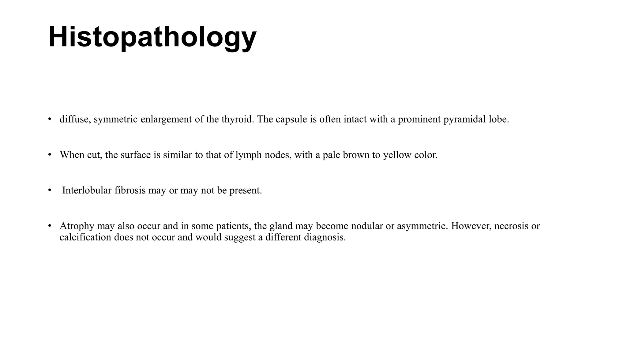 Histopathology
• diffuse, symmetric enlargement of the thyroid. The capsule is often intact with a prominent pyramidal lobe.
• When cut, the surface is similar to that of lymph nodes, with a pale brown to yellow color.
• Interlobular fibrosis may or may not be present.
• Atrophy may also occur and in some patients, the gland may become nodular or asymmetric. However, necrosis or
calcification does not occur and would suggest a different diagnosis.
 
