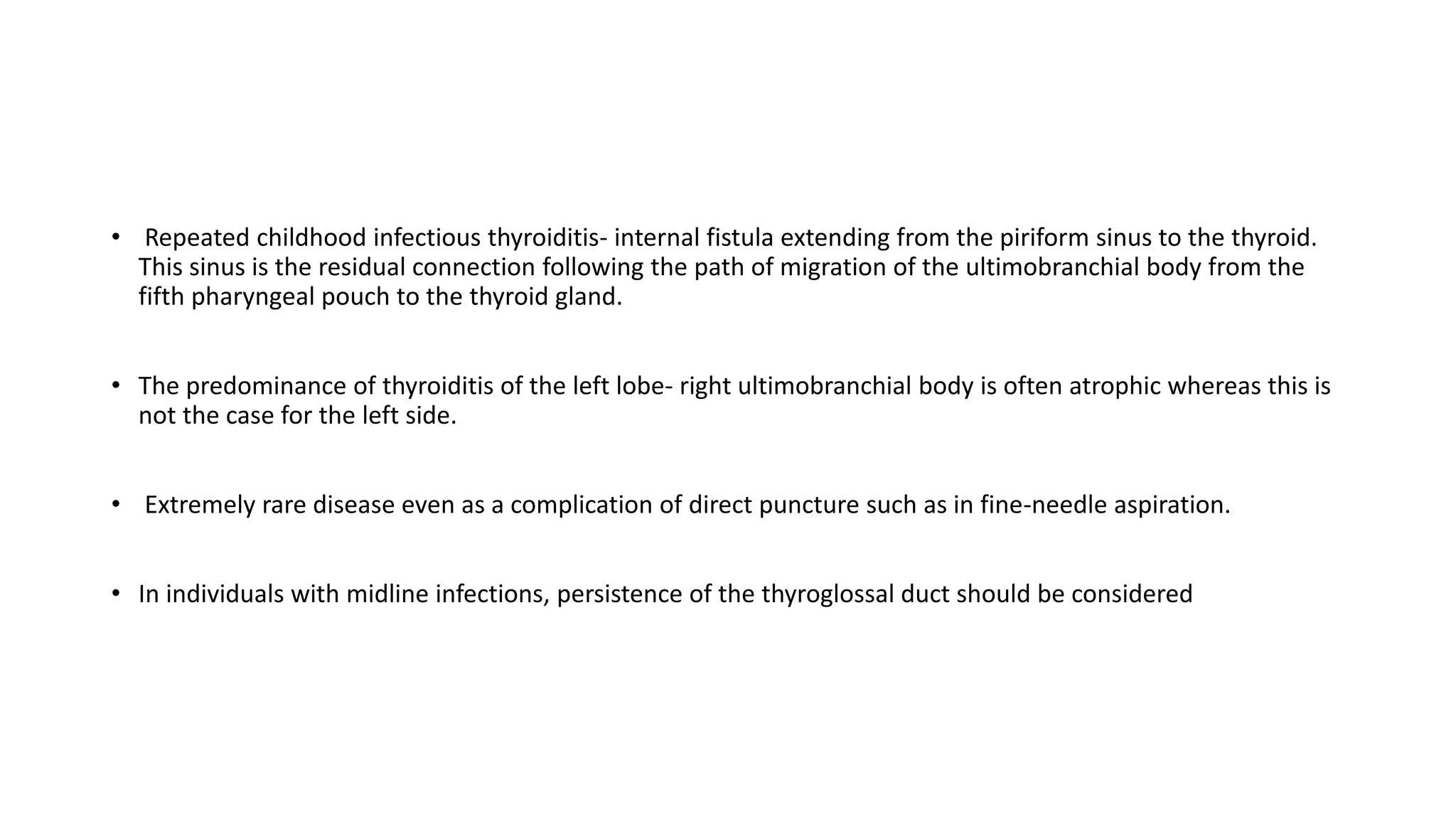 • Repeated childhood infectious thyroiditis- internal fistula extending from the piriform sinus to the thyroid.
This sinus is the residual connection following the path of migration of the ultimobranchial body from the
fifth pharyngeal pouch to the thyroid gland.
• The predominance of thyroiditis of the left lobe- right ultimobranchial body is often atrophic whereas this is
not the case for the left side.
• Extremely rare disease even as a complication of direct puncture such as in fine-needle aspiration.
• In individuals with midline infections, persistence of the thyroglossal duct should be considered
 
