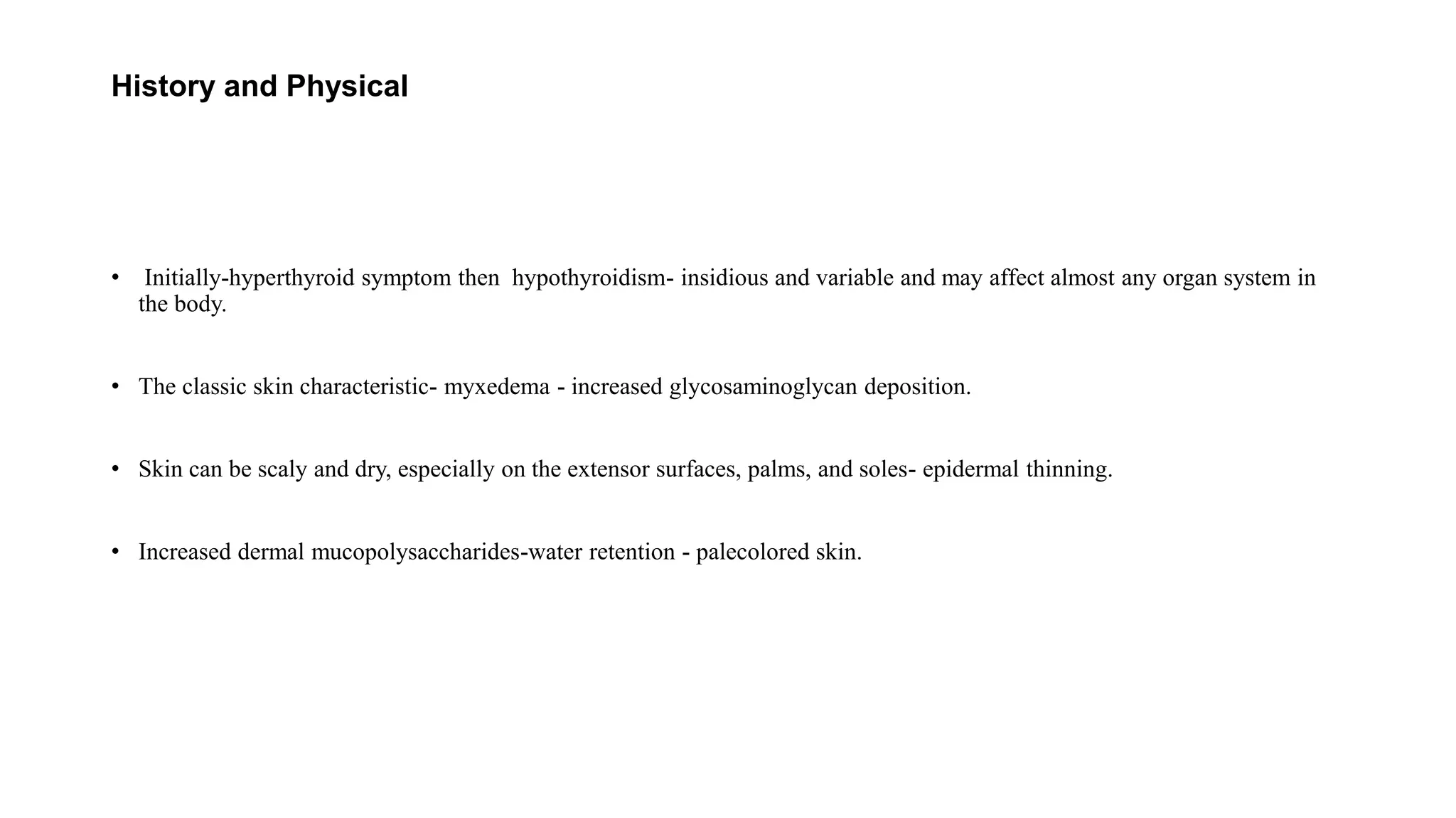 History and Physical
• Initially-hyperthyroid symptom then hypothyroidism- insidious and variable and may affect almost any organ system in
the body.
• The classic skin characteristic- myxedema - increased glycosaminoglycan deposition.
• Skin can be scaly and dry, especially on the extensor surfaces, palms, and soles- epidermal thinning.
• Increased dermal mucopolysaccharides-water retention - palecolored skin.
 