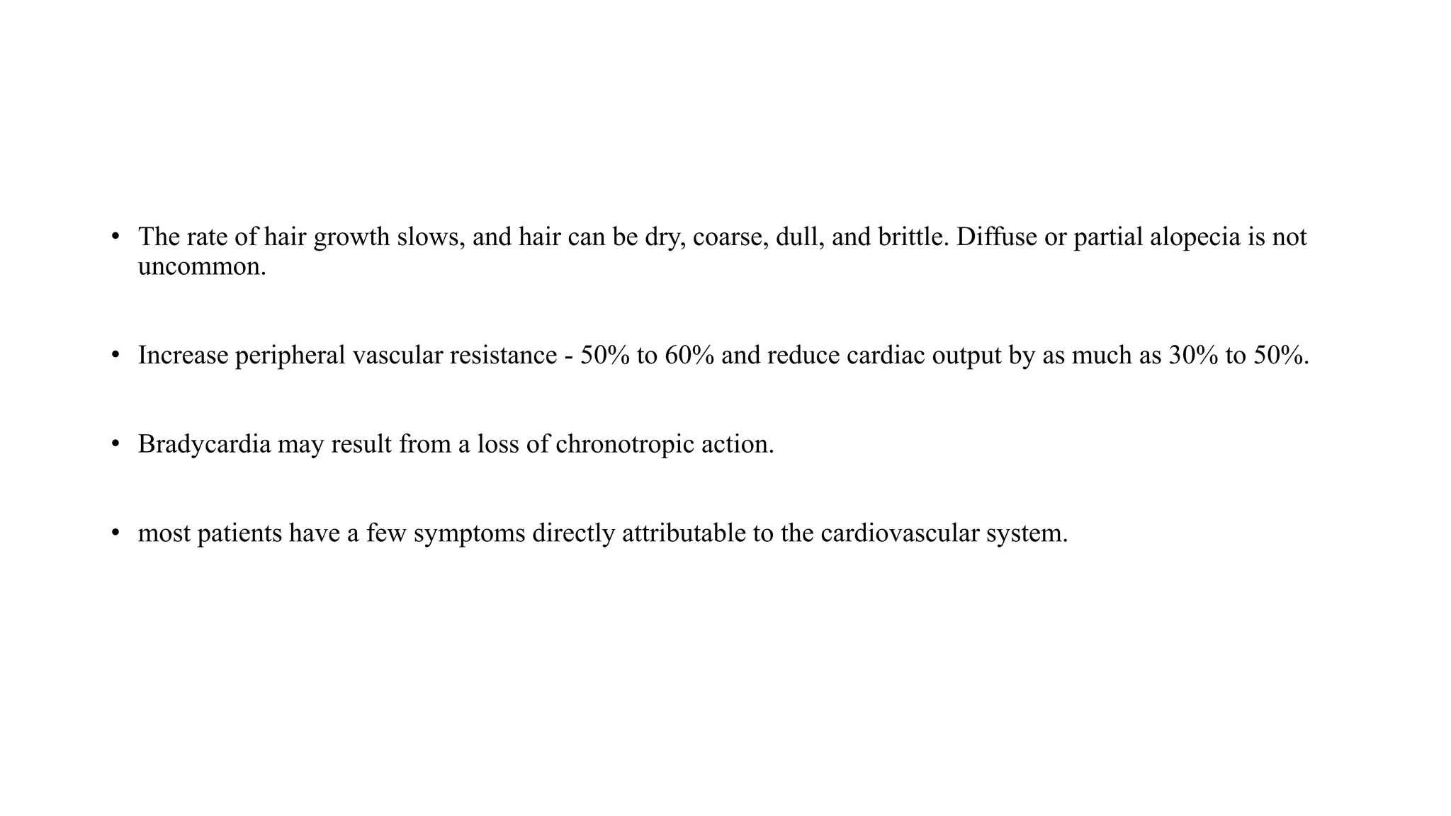 • The rate of hair growth slows, and hair can be dry, coarse, dull, and brittle. Diffuse or partial alopecia is not
uncommon.
• Increase peripheral vascular resistance - 50% to 60% and reduce cardiac output by as much as 30% to 50%.
• Bradycardia may result from a loss of chronotropic action.
• most patients have a few symptoms directly attributable to the cardiovascular system.
 