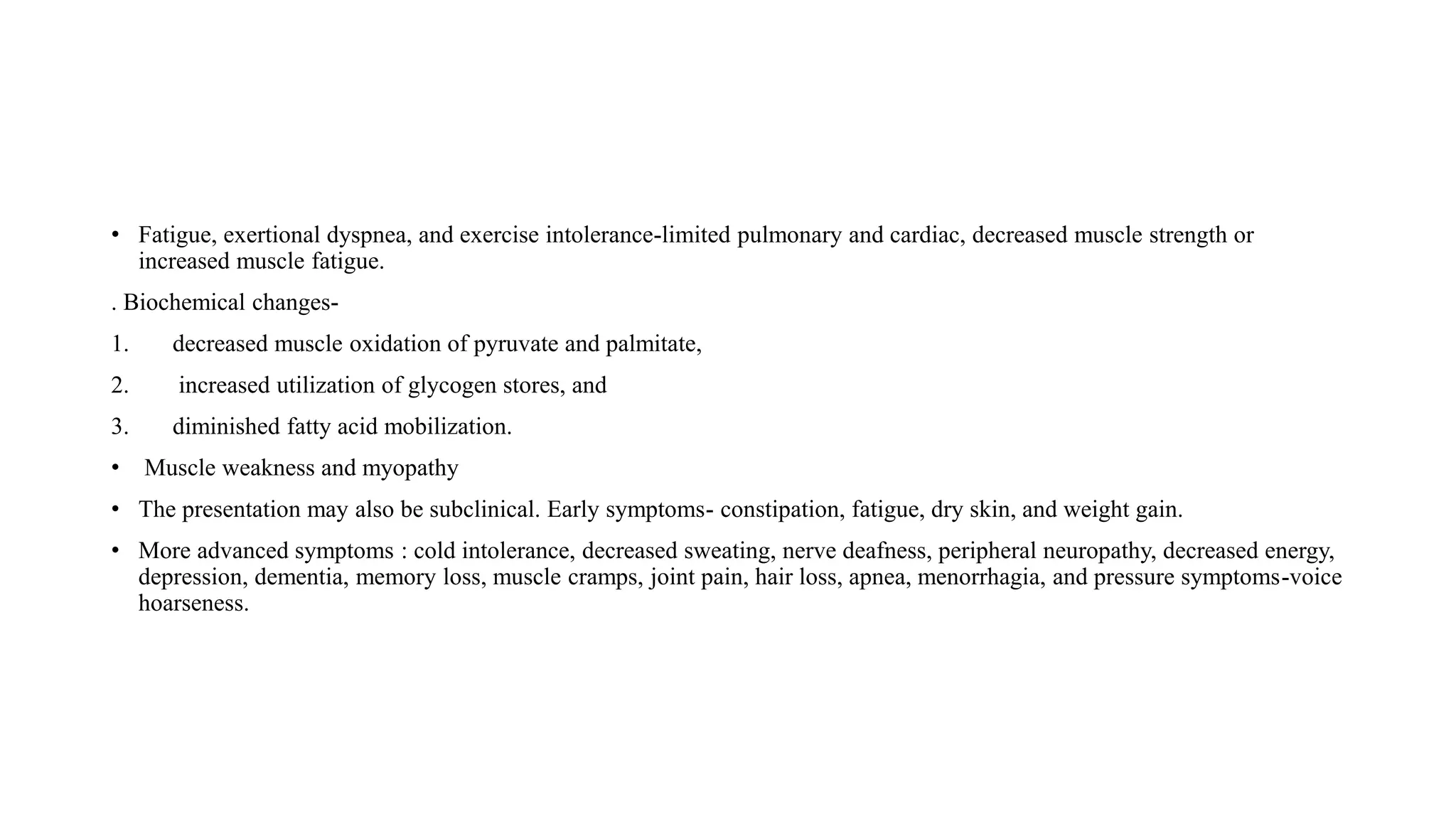 • Fatigue, exertional dyspnea, and exercise intolerance-limited pulmonary and cardiac, decreased muscle strength or
increased muscle fatigue.
. Biochemical changes-
1. decreased muscle oxidation of pyruvate and palmitate,
2. increased utilization of glycogen stores, and
3. diminished fatty acid mobilization.
• Muscle weakness and myopathy
• The presentation may also be subclinical. Early symptoms- constipation, fatigue, dry skin, and weight gain.
• More advanced symptoms : cold intolerance, decreased sweating, nerve deafness, peripheral neuropathy, decreased energy,
depression, dementia, memory loss, muscle cramps, joint pain, hair loss, apnea, menorrhagia, and pressure symptoms-voice
hoarseness.
 