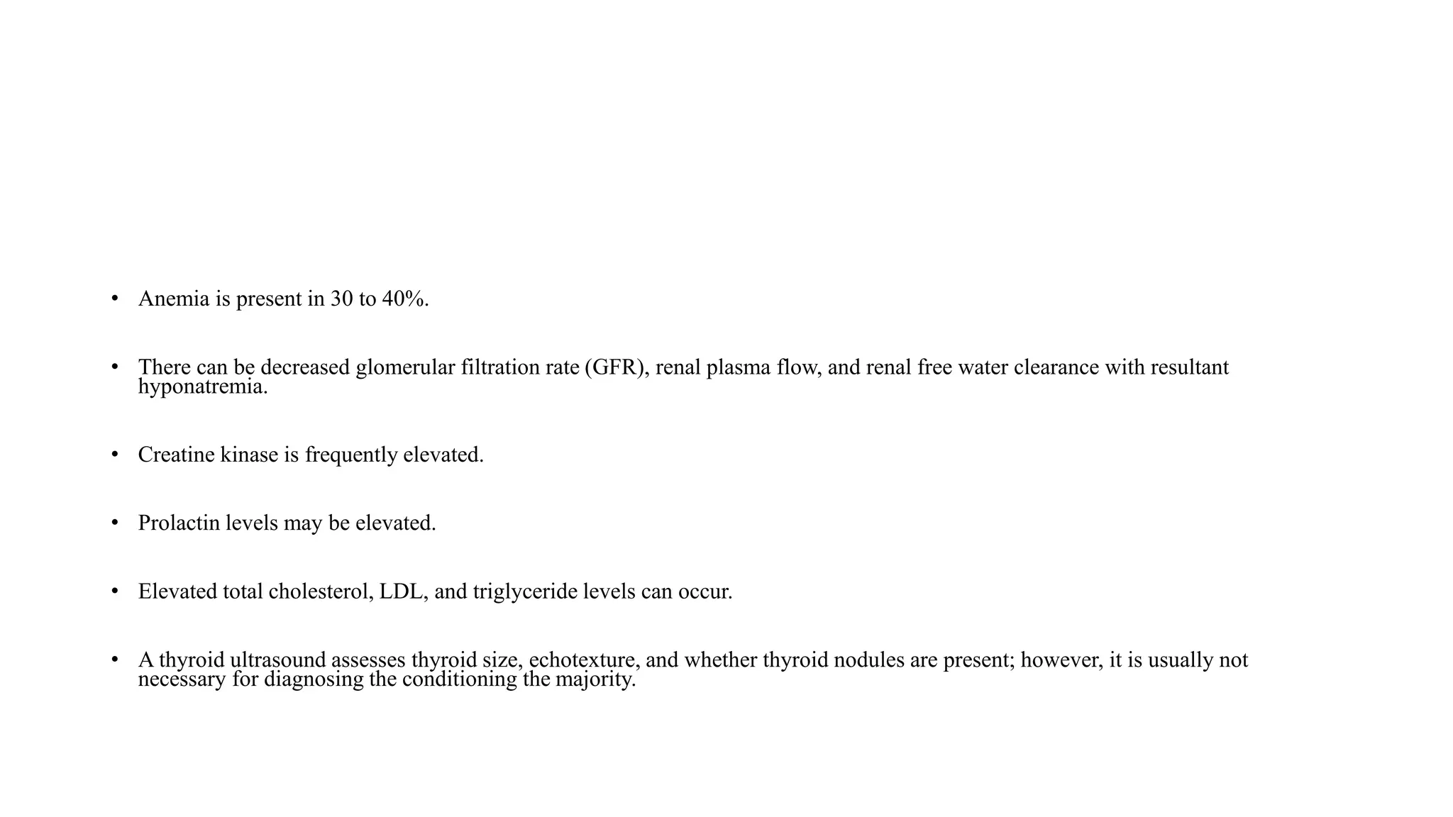 • Anemia is present in 30 to 40%.
• There can be decreased glomerular filtration rate (GFR), renal plasma flow, and renal free water clearance with resultant
hyponatremia.
• Creatine kinase is frequently elevated.
• Prolactin levels may be elevated.
• Elevated total cholesterol, LDL, and triglyceride levels can occur.
• A thyroid ultrasound assesses thyroid size, echotexture, and whether thyroid nodules are present; however, it is usually not
necessary for diagnosing the conditioning the majority.
 