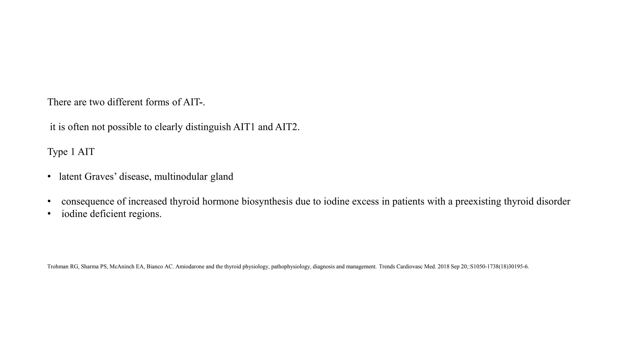 There are two different forms of AIT-.
it is often not possible to clearly distinguish AIT1 and AIT2.
Type 1 AIT
• latent Graves’ disease, multinodular gland
• consequence of increased thyroid hormone biosynthesis due to iodine excess in patients with a preexisting thyroid disorder
• iodine deficient regions.
Trohman RG, Sharma PS, McAninch EA, Bianco AC. Amiodarone and the thyroid physiology, pathophysiology, diagnosis and management. Trends Cardiovasc Med. 2018 Sep 20;:S1050-1738(18)30195-6.
 