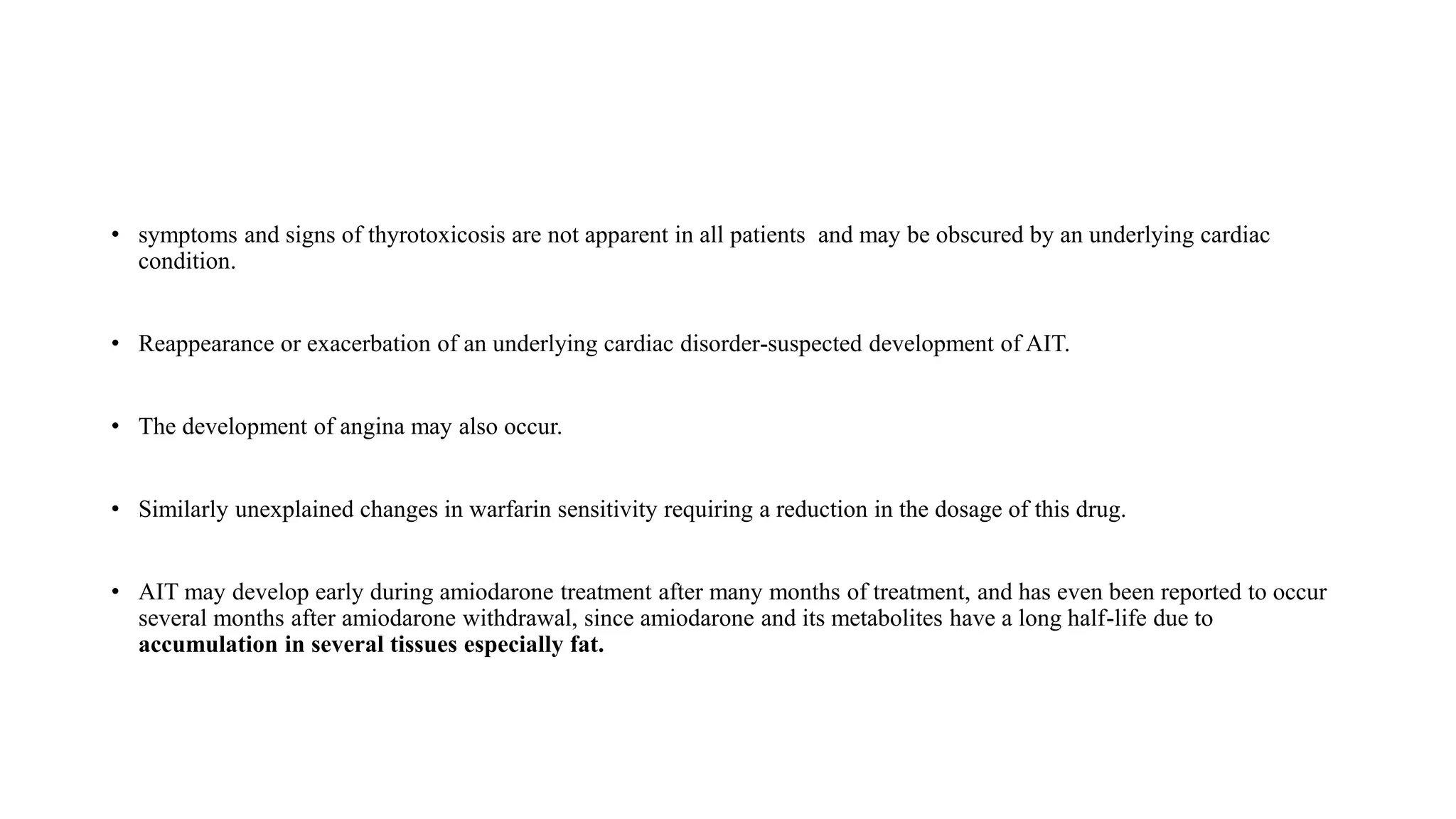 • symptoms and signs of thyrotoxicosis are not apparent in all patients and may be obscured by an underlying cardiac
condition.
• Reappearance or exacerbation of an underlying cardiac disorder-suspected development of AIT.
• The development of angina may also occur.
• Similarly unexplained changes in warfarin sensitivity requiring a reduction in the dosage of this drug.
• AIT may develop early during amiodarone treatment after many months of treatment, and has even been reported to occur
several months after amiodarone withdrawal, since amiodarone and its metabolites have a long half-life due to
accumulation in several tissues especially fat.
 